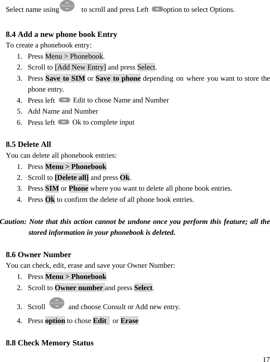     17Select name using    to scroll and press Left  option to select Options.    8.4 Add a new phone book Entry   To create a phonebook entry: 1. Press Menu > Phonebook. 2. Scroll to [Add New Entry] and press Select.  3. Press Save to SIM or Save to phone depending on where you want to store the phone entry. 4. Press left   Edit to chose Name and Number 5. Add Name and Number 6. Press left   Ok to complete input  8.5 Delete All    You can delete all phonebook entries:  1. Press Menu > Phonebook  2. Scroll to [Delete all] and press Ok. 3. Press SIM or Phone where you want to delete all phone book entries.  4. Press Ok to confirm the delete of all phone book entries.  Caution: Note that this action cannot be undone once you perform this feature; all the stored information in your phonebook is deleted.  8.6 Owner Number You can check, edit, erase and save your Owner Number: 1. Press Menu > Phonebook  2. Scroll to Owner number and press Select.  3. Scroll    and choose Consult or Add new entry. 4. Press option to chose Edit   or Erase  8.8 Check Memory Status 