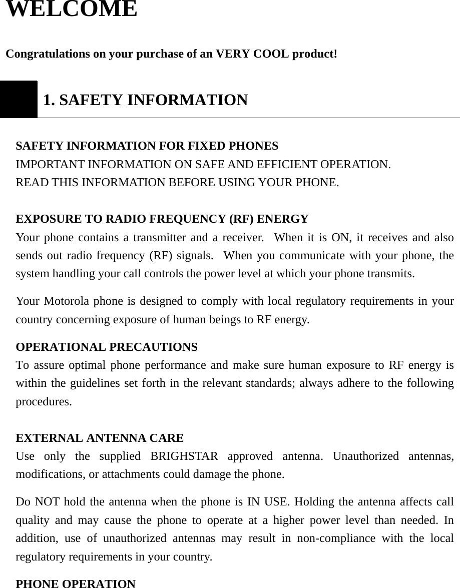 WELCOME   Congratulations on your purchase of an VERY COOL product!   1. SAFETY INFORMATION  SAFETY INFORMATION FOR FIXED PHONES  IMPORTANT INFORMATION ON SAFE AND EFFICIENT OPERATION. READ THIS INFORMATION BEFORE USING YOUR PHONE.  EXPOSURE TO RADIO FREQUENCY (RF) ENERGY Your phone contains a transmitter and a receiver.  When it is ON, it receives and also sends out radio frequency (RF) signals.  When you communicate with your phone, the system handling your call controls the power level at which your phone transmits. Your Motorola phone is designed to comply with local regulatory requirements in your country concerning exposure of human beings to RF energy. OPERATIONAL PRECAUTIONS  To assure optimal phone performance and make sure human exposure to RF energy is within the guidelines set forth in the relevant standards; always adhere to the following procedures.  EXTERNAL ANTENNA CARE   Use only the supplied BRIGHSTAR approved antenna. Unauthorized antennas, modifications, or attachments could damage the phone.  Do NOT hold the antenna when the phone is IN USE. Holding the antenna affects call quality and may cause the phone to operate at a higher power level than needed. In addition, use of unauthorized antennas may result in non-compliance with the local regulatory requirements in your country.   PHONE OPERATION  