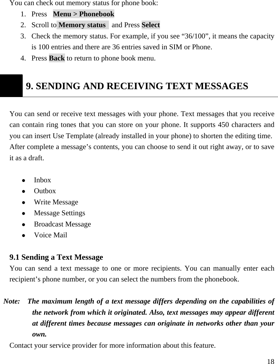     18You can check out memory status for phone book:  1. Press  Menu > Phonebook  2. Scroll to Memory status   and Press Select  3. Check the memory status. For example, if you see &ldquo;36/100&rdquo;, it means the capacity is 100 entries and there are 36 entries saved in SIM or Phone. 4. Press Back to return to phone book menu.   9. SENDING AND RECEIVING TEXT MESSAGES  You can send or receive text messages with your phone. Text messages that you receive can contain ring tones that you can store on your phone. It supports 450 characters and you can insert Use Template (already installed in your phone) to shorten the editing time. After complete a message&rsquo;s contents, you can choose to send it out right away, or to save it as a draft.    z Inbox  z Outbox  z Write Message z Message Settings z Broadcast Message  z Voice Mail  9.1 Sending a Text Message   You can send a text message to one or more recipients. You can manually enter each recipient&rsquo;s phone number, or you can select the numbers from the phonebook.   Note:   The maximum length of a text message differs depending on the capabilities of the network from which it originated. Also, text messages may appear different at different times because messages can originate in networks other than your own.  Contact your service provider for more information about this feature.   