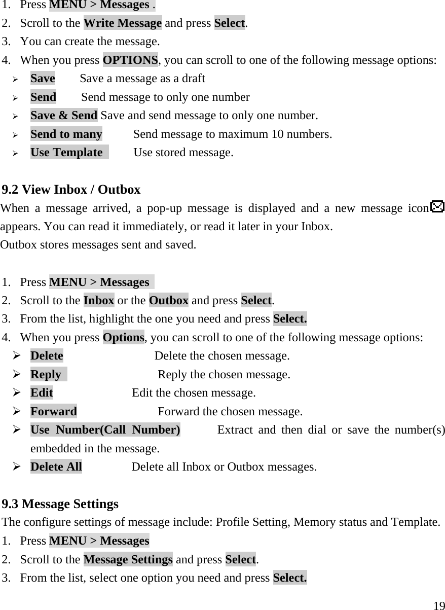     191. Press MENU > Messages . 2. Scroll to the Write Message and press Select.    3. You can create the message.   4. When you press OPTIONS, you can scroll to one of the following message options:   &frac34; Save    Save a message as a draft &frac34; Send        Send message to only one number &frac34; Save &amp; Send Save and send message to only one number. &frac34; Send to many     Send message to maximum 10 numbers. &frac34; Use Template      Use stored message.  9.2 View Inbox / Outbox  When a message arrived, a pop-up message is displayed and a new message icon  appears. You can read it immediately, or read it later in your Inbox.     Outbox stores messages sent and saved.  1. Press MENU > Messages  2. Scroll to the Inbox or the Outbox and press Select.   3. From the list, highlight the one you need and press Select. 4. When you press Options, you can scroll to one of the following message options:  &frac34; Delete               Delete the chosen message. &frac34; Reply     Reply the chosen message. &frac34; Edit                Edit the chosen message. &frac34; Forward     Forward the chosen message. &frac34; Use Number(Call Number)       Extract and then dial or save the number(s) embedded in the message. &frac34; Delete All          Delete all Inbox or Outbox messages.  9.3 Message Settings  The configure settings of message include: Profile Setting, Memory status and Template. 1. Press MENU > Messages  2. Scroll to the Message Settings and press Select.   3. From the list, select one option you need and press Select. 