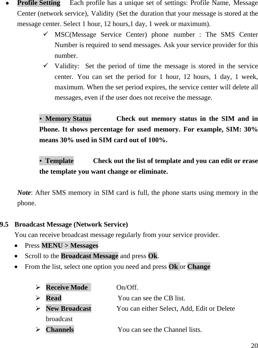     20z Profile Setting   Each profile has a unique set of settings: Profile Name, Message Center (network service), Validity (Set the duration that your message is stored at the message center. Select 1 hour, 12 hours,1 day, 1 week or maximum). 9 MSC(Message Service Center) phone number : The SMS Center Number is required to send messages. Ask your service provider for this number.  9 Validity:  Set the period of time the message is stored in the service center. You can set the period for 1 hour, 12 hours, 1 day, 1 week, maximum. When the set period expires, the service center will delete all messages, even if the user does not receive the message.   &bull;  Memory Status    Check out memory status in the SIM and in Phone. It shows percentage for used memory. For example, SIM: 30% means 30% used in SIM card out of 100%.    &bull;  Template    Check out the list of template and you can edit or erase the template you want change or eliminate.    Note: After SMS memory in SIM card is full, the phone starts using memory in the phone.   9.5  Broadcast Message (Network Service) You can receive broadcast message regularly from your service provider. &bull; Press MENU > Messages  &bull; Scroll to the Broadcast Message and press Ok.   &bull; From the list, select one option you need and press Ok or Change  &frac34; Receive Mode    On/Off. &frac34; Read              You can see the CB list. &frac34; New Broadcast        You can either Select, Add, Edit or Delete broadcast  &frac34; Channels              You can see the Channel lists. 