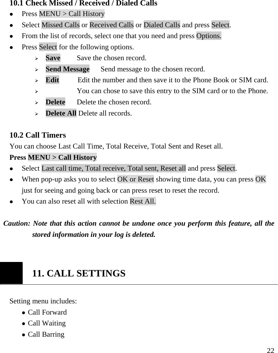     22 10.1 Check Missed / Received / Dialed Calls   z Press MENU > Call History  z Select Missed Calls or Received Calls or Dialed Calls and press Select.   z From the list of records, select one that you need and press Options. z Press Select for the following options.  &frac34; Save    Save the chosen record. &frac34; Send Message   Send message to the chosen record. &frac34; Edit          Edit the number and then save it to the Phone Book or SIM card. &frac34;      You can chose to save this entry to the SIM card or to the Phone. &frac34; Delete    Delete the chosen record. &frac34; Delete All Delete all records.  10.2 Call Timers You can choose Last Call Time, Total Receive, Total Sent and Reset all. Press MENU > Call History   z Select Last call time, Total receive, Total sent, Reset all and press Select.   z When pop-up asks you to select OK or Reset showing time data, you can press OK just for seeing and going back or can press reset to reset the record.  z You can also reset all with selection Rest All.  Caution: Note that this action cannot be undone once you perform this feature, all the stored information in your log is deleted.    11. CALL SETTINGS  Setting menu includes:                z Call Forward  z Call Waiting z Call Barring 