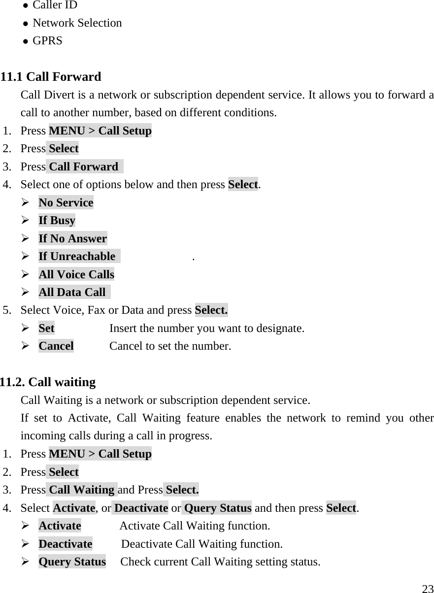     23z Caller ID  z Network Selection z GPRS   11.1 Call Forward Call Divert is a network or subscription dependent service. It allows you to forward a call to another number, based on different conditions. 1. Press MENU > Call Setup 2. Press Select 3. Press Call Forward   4. Select one of options below and then press Select. &frac34; No Service        &frac34; If Busy       &frac34; If No Answer        &frac34; If Unreachable                . &frac34; All Voice Calls        &frac34; All Data Call      5. Select Voice, Fax or Data and press Select. &frac34; Set        Insert the number you want to designate. &frac34; Cancel    Cancel to set the number.  11.2. Call waiting   Call Waiting is a network or subscription dependent service. If set to Activate, Call Waiting feature enables the network to remind you other incoming calls during a call in progress. 1. Press MENU > Call Setup 2. Press Select 3. Press Call Waiting and Press Select. 4. Select Activate, or Deactivate or Query Status and then press Select. &frac34; Activate        Activate Call Waiting function. &frac34; Deactivate      Deactivate Call Waiting function. &frac34; Query Status   Check current Call Waiting setting status. 