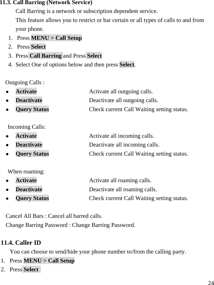    24 11.3. Call Barring (Network Service) Call Barring is a network or subscription dependent service. This feature allows you to restrict or bar certain or all types of calls to and from your phone. 1. Press MENU > Call Setup 2. Press Select 3. Press Call Barring and Press Select 4. Select One of options below and then press Select.      Outgoing Calls :  z Activate                   Activate all outgoing calls. z Deactivate           Deactivate all outgoing calls. z Query Status   Check current Call Waiting setting status.  Incoming Calls: z Activate                   Activate all incoming calls. z Deactivate           Deactivate all incoming calls. z Query Status   Check current Call Waiting setting status.  When roaming: z Activate                   Activate all roaming calls. z Deactivate           Deactivate all roaming calls. z Query Status   Check current Call Waiting setting status.  Cancel All Bars : Cancel all barred calls. Change Barring Password : Change Barring Password.  11.4. Caller ID You can choose to send/hide your phone number to/from the calling party. 1. Press MENU > Call Setup 2. Press Select   