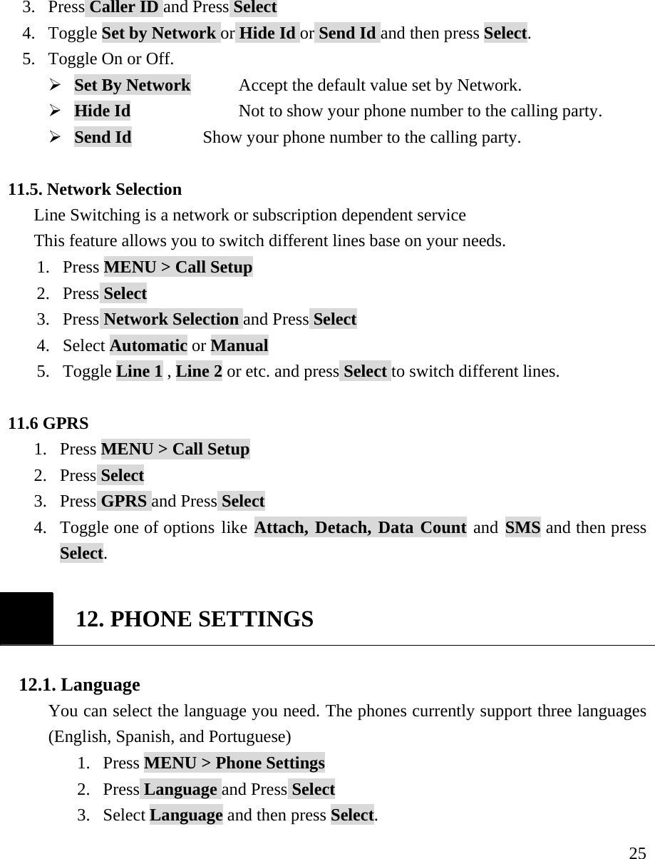     253. Press Caller ID and Press Select 4. Toggle Set by Network or Hide Id or Send Id and then press Select. 5. Toggle On or Off. &frac34; Set By Network      Accept the default value set by Network. &frac34; Hide Id             Not to show your phone number to the calling party. &frac34; Send Id           Show your phone number to the calling party.  11.5. Network Selection   Line Switching is a network or subscription dependent service This feature allows you to switch different lines base on your needs. 1. Press MENU > Call Setup 2. Press Select 3. Press Network Selection and Press Select 4. Select Automatic or Manual 5. Toggle Line 1 , Line 2 or etc. and press Select to switch different lines.  11.6 GPRS 1. Press MENU > Call Setup 2. Press Select 3. Press GPRS and Press Select 4. Toggle one of options like Attach, Detach, Data Count and SMS and then press Select.   12. PHONE SETTINGS  12.1. Language You can select the language you need. The phones currently support three languages (English, Spanish, and Portuguese) 1. Press MENU > Phone Settings  2. Press Language and Press Select 3. Select Language and then press Select. 