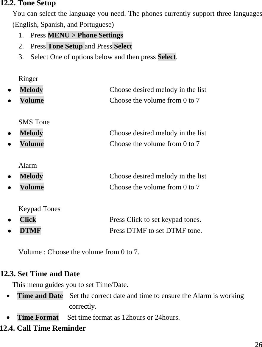    26 12.2. Tone Setup You can select the language you need. The phones currently support three languages (English, Spanish, and Portuguese) 1. Press MENU > Phone Settings  2. Press Tone Setup and Press Select 3. Select One of options below and then press Select.  Ringer  z Melody                   Choose desired melody in the list  z Volume           Choose the volume from 0 to 7  SMS Tone     z Melody                   Choose desired melody in the list  z Volume           Choose the volume from 0 to 7  Alarm  z Melody                   Choose desired melody in the list  z Volume           Choose the volume from 0 to 7  Keypad Tones   z Click                   Press Click to set keypad tones.  z DTMF           Press DTMF to set DTMF tone.  Volume : Choose the volume from 0 to 7.  12.3. Set Time and Date   This menu guides you to set Time/Date. &bull; Time and Date    Set the correct date and time to ensure the Alarm is working     correctly. &bull; Time Format   Set time format as 12hours or 24hours. 12.4. Call Time Reminder 