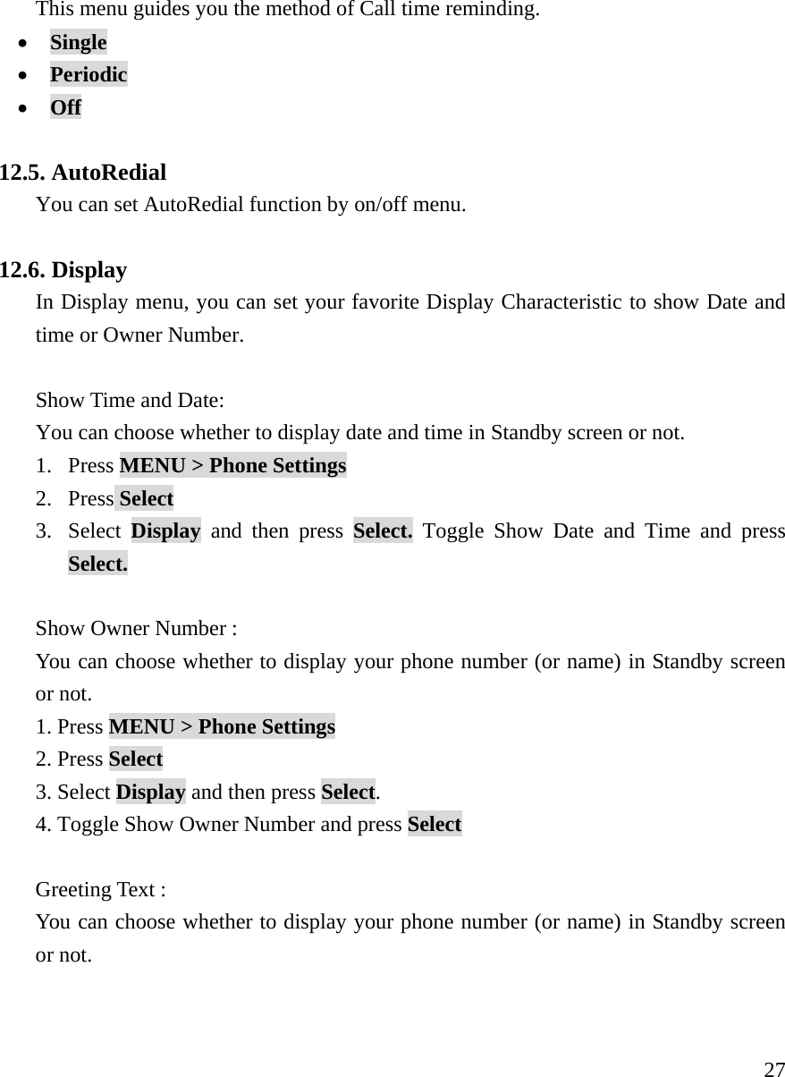     27This menu guides you the method of Call time reminding. &bull; Single   &bull; Periodic    &bull; Off  12.5. AutoRedial You can set AutoRedial function by on/off menu.  12.6. Display In Display menu, you can set your favorite Display Characteristic to show Date and time or Owner Number.  Show Time and Date:   You can choose whether to display date and time in Standby screen or not. 1. Press MENU > Phone Settings  2. Press Select 3. Select  Display and then press Select. Toggle Show Date and Time and press Select.  Show Owner Number : You can choose whether to display your phone number (or name) in Standby screen or not. 1. Press MENU > Phone Settings 2. Press Select 3. Select Display and then press Select. 4. Toggle Show Owner Number and press Select  Greeting Text : You can choose whether to display your phone number (or name) in Standby screen or not.  