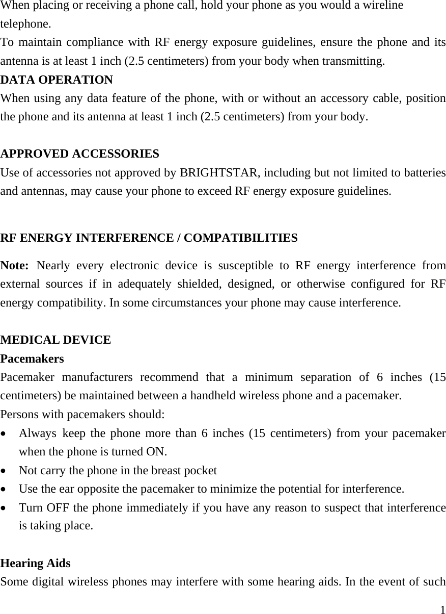    1When placing or receiving a phone call, hold your phone as you would a wireline telephone. To maintain compliance with RF energy exposure guidelines, ensure the phone and its antenna is at least 1 inch (2.5 centimeters) from your body when transmitting. DATA OPERATION When using any data feature of the phone, with or without an accessory cable, position the phone and its antenna at least 1 inch (2.5 centimeters) from your body.  APPROVED ACCESSORIES Use of accessories not approved by BRIGHTSTAR, including but not limited to batteries and antennas, may cause your phone to exceed RF energy exposure guidelines.     RF ENERGY INTERFERENCE / COMPATIBILITIES Note: Nearly every electronic device is susceptible to RF energy interference from external sources if in adequately shielded, designed, or otherwise configured for RF energy compatibility. In some circumstances your phone may cause interference.  MEDICAL DEVICE Pacemakers Pacemaker manufacturers recommend that a minimum separation of 6 inches (15 centimeters) be maintained between a handheld wireless phone and a pacemaker.   Persons with pacemakers should:  &bull; Always keep the phone more than 6 inches (15 centimeters) from your pacemaker when the phone is turned ON. &bull; Not carry the phone in the breast pocket &bull; Use the ear opposite the pacemaker to minimize the potential for interference. &bull; Turn OFF the phone immediately if you have any reason to suspect that interference is taking place.  Hearing Aids Some digital wireless phones may interfere with some hearing aids. In the event of such 