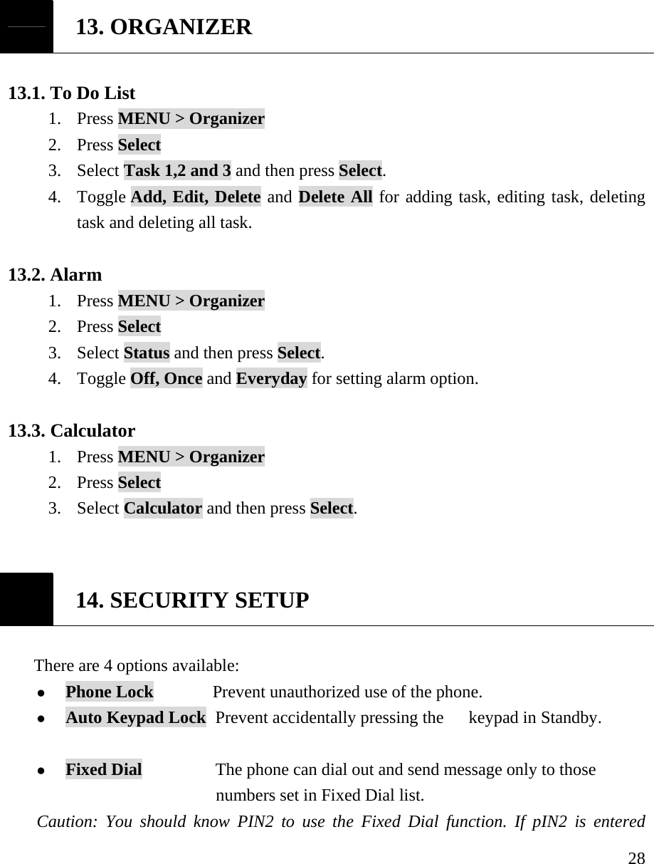     28 13. ORGANIZER  13.1. To Do List   1. Press MENU > Organizer 2. Press Select 3. Select Task 1,2 and 3 and then press Select. 4. Toggle Add, Edit, Delete and Delete All for adding task, editing task, deleting task and deleting all task.    13.2. Alarm 1. Press MENU > Organizer 2. Press Select 3. Select Status and then press Select. 4. Toggle Off, Once and Everyday for setting alarm option.   13.3. Calculator 1. Press MENU > Organizer 2. Press Select 3. Select Calculator and then press Select.    14. SECURITY SETUP  There are 4 options available:  z Phone Lock        Prevent unauthorized use of the phone. z Auto Keypad Lock   Prevent accidentally pressing the   keypad in Standby.  z Fixed Dial          The phone can dial out and send message only to those                               numbers set in Fixed Dial list.  Caution: You should know PIN2 to use the Fixed Dial function. If pIN2 is entered 