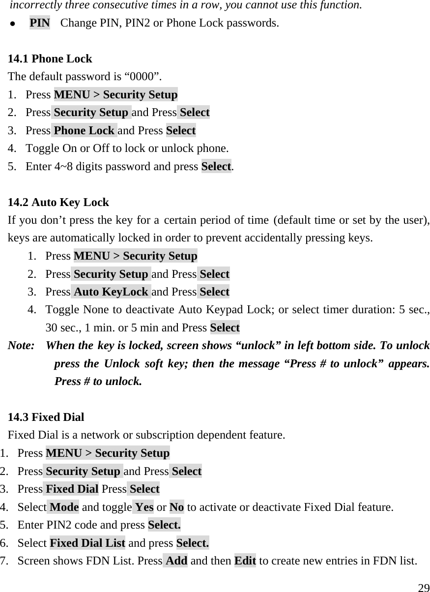     29incorrectly three consecutive times in a row, you cannot use this function.   z PIN  Change PIN, PIN2 or Phone Lock passwords.  14.1 Phone Lock The default password is &ldquo;0000&rdquo;. 1. Press MENU > Security Setup 2. Press Security Setup and Press Select 3. Press Phone Lock and Press Select 4. Toggle On or Off to lock or unlock phone.  5. Enter 4~8 digits password and press Select.  14.2 Auto Key Lock If you don&rsquo;t press the key for a certain period of time (default time or set by the user), keys are automatically locked in order to prevent accidentally pressing keys.  1. Press MENU > Security Setup 2. Press Security Setup and Press Select 3. Press Auto KeyLock and Press Select 4. Toggle None to deactivate Auto Keypad Lock; or select timer duration: 5 sec., 30 sec., 1 min. or 5 min and Press Select Note:   When the key is locked, screen shows &ldquo;unlock&rdquo; in left bottom side. To unlock press the Unlock soft key; then the message &ldquo;Press # to unlock&rdquo; appears. Press # to unlock.      14.3 Fixed Dial Fixed Dial is a network or subscription dependent feature. 1. Press MENU > Security Setup 2. Press Security Setup and Press Select 3. Press Fixed Dial Press Select 4. Select Mode and toggle Yes or No to activate or deactivate Fixed Dial feature. 5. Enter PIN2 code and press Select. 6. Select Fixed Dial List and press Select. 7. Screen shows FDN List. Press Add and then Edit to create new entries in FDN list. 