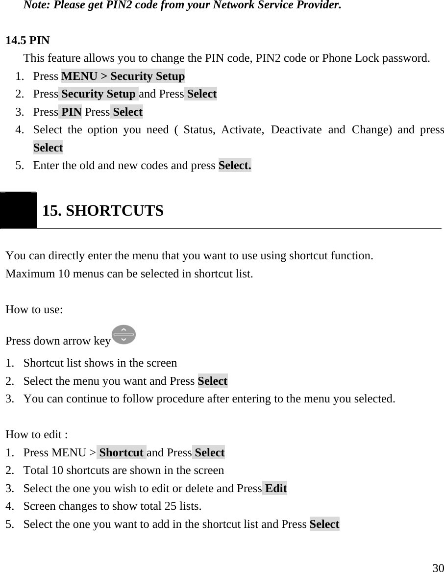    30 Note: Please get PIN2 code from your Network Service Provider.  14.5 PIN This feature allows you to change the PIN code, PIN2 code or Phone Lock password. 1. Press MENU > Security Setup 2. Press Security Setup and Press Select 3. Press PIN Press Select 4. Select the option you need ( Status, Activate, Deactivate and Change) and press Select 5. Enter the old and new codes and press Select.    15. SHORTCUTS  You can directly enter the menu that you want to use using shortcut function.  Maximum 10 menus can be selected in shortcut list.   How to use:  Press down arrow key  1. Shortcut list shows in the screen 2. Select the menu you want and Press Select  3. You can continue to follow procedure after entering to the menu you selected.  How to edit : 1. Press MENU > Shortcut and Press Select 2. Total 10 shortcuts are shown in the screen 3. Select the one you wish to edit or delete and Press Edit 4. Screen changes to show total 25 lists.  5. Select the one you want to add in the shortcut list and Press Select  