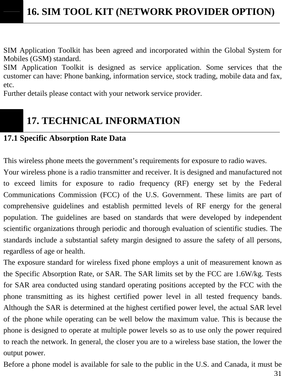     31 16. SIM TOOL KIT (NETWORK PROVIDER OPTION)  SIM Application Toolkit has been agreed and incorporated within the Global System for Mobiles (GSM) standard. SIM Application Toolkit is designed as service application. Some services that the customer can have: Phone banking, information service, stock trading, mobile data and fax, etc.  Further details please contact with your network service provider.   17. TECHNICAL INFORMATION 17.1 Specific Absorption Rate Data  This wireless phone meets the government&rsquo;s requirements for exposure to radio waves.   Your wireless phone is a radio transmitter and receiver. It is designed and manufactured not to exceed limits for exposure to radio frequency (RF) energy set by the Federal Communications Commission (FCC) of the U.S. Government. These limits are part of comprehensive guidelines and establish permitted levels of RF energy for the general population. The guidelines are based on standards that were developed by independent scientific organizations through periodic and thorough evaluation of scientific studies. The standards include a substantial safety margin designed to assure the safety of all persons, regardless of age or health.   The exposure standard for wireless fixed phone employs a unit of measurement known as the Specific Absorption Rate, or SAR. The SAR limits set by the FCC are 1.6W/kg. Tests for SAR area conducted using standard operating positions accepted by the FCC with the phone transmitting as its highest certified power level in all tested frequency bands. Although the SAR is determined at the highest certified power level, the actual SAR level of the phone while operating can be well below the maximum value. This is because the phone is designed to operate at multiple power levels so as to use only the power required to reach the network. In general, the closer you are to a wireless base station, the lower the output power.   Before a phone model is available for sale to the public in the U.S. and Canada, it must be 