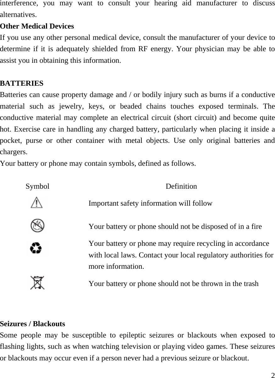     2interference, you may want to consult your hearing aid manufacturer to discuss alternatives.  Other Medical Devices If you use any other personal medical device, consult the manufacturer of your device to determine if it is adequately shielded from RF energy. Your physician may be able to assist you in obtaining this information.   BATTERIES Batteries can cause property damage and / or bodily injury such as burns if a conductive material such as jewelry, keys, or beaded chains touches exposed terminals. The conductive material may complete an electrical circuit (short circuit) and become quite hot. Exercise care in handling any charged battery, particularly when placing it inside a pocket, purse or other container with metal objects. Use only original batteries and chargers. Your battery or phone may contain symbols, defined as follows.  Symbol Definition  Important safety information will follow  Your battery or phone should not be disposed of in a fire  Your battery or phone may require recycling in accordance with local laws. Contact your local regulatory authorities for more information.   Your battery or phone should not be thrown in the trash   Seizures / Blackouts Some people may be susceptible to epileptic seizures or blackouts when exposed to flashing lights, such as when watching television or playing video games. These seizures or blackouts may occur even if a person never had a previous seizure or blackout. 