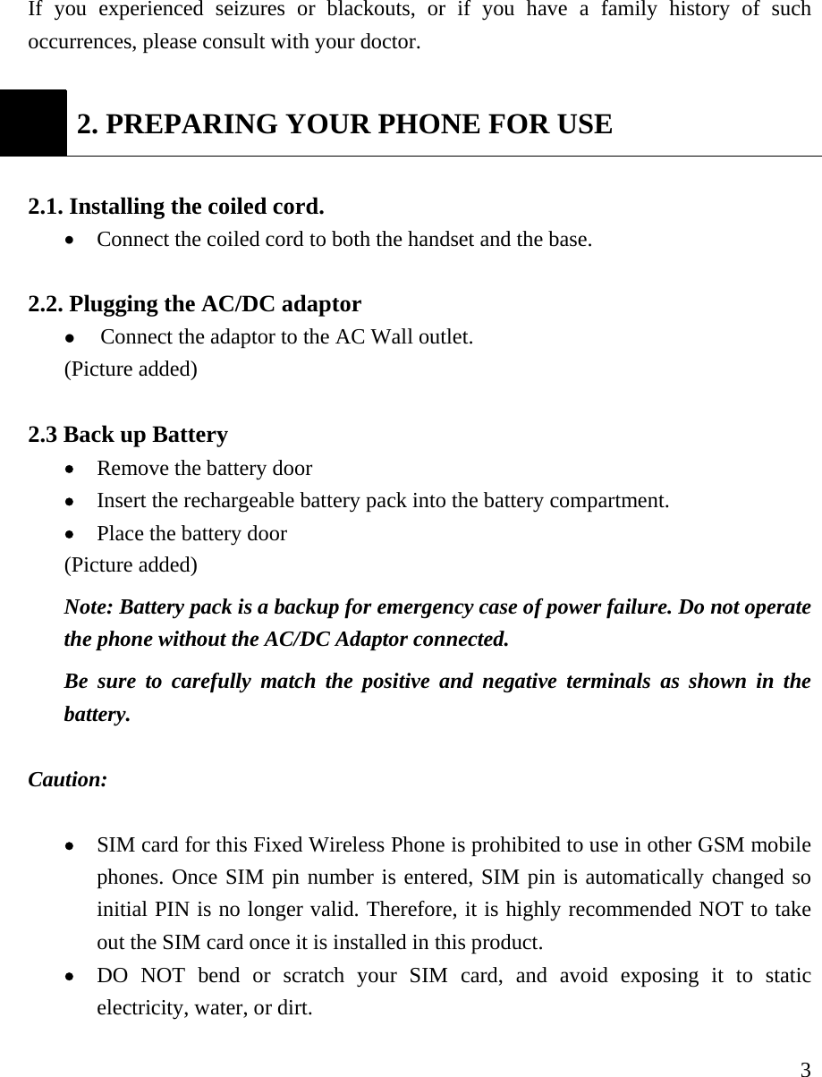     3If you experienced seizures or blackouts, or if you have a family history of such occurrences, please consult with your doctor.     2. PREPARING YOUR PHONE FOR USE  2.1. Installing the coiled cord.   &bull; Connect the coiled cord to both the handset and the base.    2.2. Plugging the AC/DC adaptor   z Connect the adaptor to the AC Wall outlet.   (Picture added)  2.3 Back up Battery   &bull; Remove the battery door &bull; Insert the rechargeable battery pack into the battery compartment.   &bull; Place the battery door (Picture added) Note: Battery pack is a backup for emergency case of power failure. Do not operate the phone without the AC/DC Adaptor connected.   Be sure to carefully match the positive and negative terminals as shown in the battery.   Caution:   &bull; SIM card for this Fixed Wireless Phone is prohibited to use in other GSM mobile phones. Once SIM pin number is entered, SIM pin is automatically changed so initial PIN is no longer valid. Therefore, it is highly recommended NOT to take out the SIM card once it is installed in this product. &bull; DO NOT bend or scratch your SIM card, and avoid exposing it to static electricity, water, or dirt.   