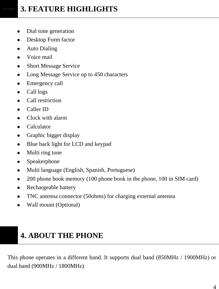     4 3. FEATURE HIGHLIGHTS  z Dial tone generation z Desktop Form factor z Auto Dialing   z Voice mail   z Short Message Service z Long Message Service up to 450 characters z Emergency call z Call logs z Call restriction  z Caller ID z Clock with alarm z Calculator z Graphic bigger display z Blue back light for LCD and keypad z Multi ring tone z Speakerphone z Multi language (English, Spanish, Portuguese)  z 200 phone book memory (100 phone book in the phone, 100 in SIM card) z Rechargeable battery z TNC antenna connector (50ohms) for charging external antenna z Wall mount (Optional)    4. ABOUT THE PHONE  This phone operates in a different band. It supports dual band (850MHz / 1900MHz) or dual band (900MHz / 1800MHz)   