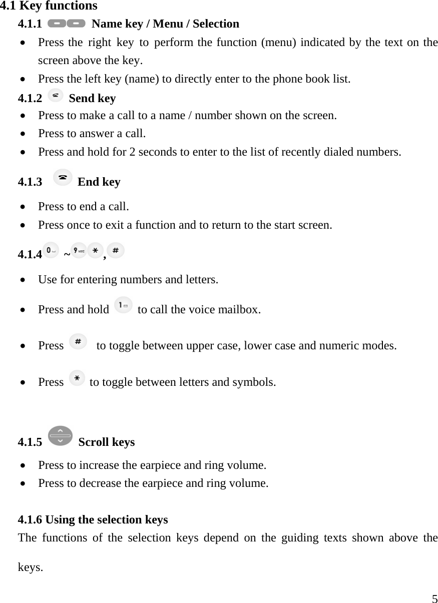     54.1 Key functions   4.1.1    Name key / Menu / Selection &bull; Press the right key to perform the function (menu) indicated by the text on the screen above the key.  &bull; Press the left key (name) to directly enter to the phone book list.  4.1.2   Send key &bull; Press to make a call to a name / number shown on the screen.  &bull; Press to answer a call.  &bull; Press and hold for 2 seconds to enter to the list of recently dialed numbers.  4.1.3    End key &bull; Press to end a call.  &bull; Press once to exit a function and to return to the start screen.  4.1.4  ~ ,  &bull; Use for entering numbers and letters.   &bull; Press and hold   to call the voice mailbox. &bull; Press     to toggle between upper case, lower case and numeric modes.  &bull; Press   to toggle between letters and symbols.  4.1.5   Scroll keys &bull; Press to increase the earpiece and ring volume.  &bull; Press to decrease the earpiece and ring volume.   4.1.6 Using the selection keys  The functions of the selection keys depend on the guiding texts shown above the keys.   