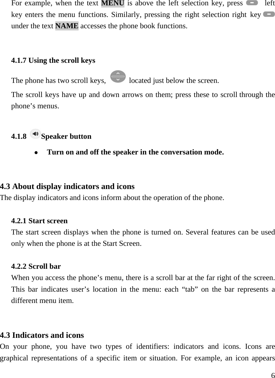     6For example, when the text MENU is above the left selection key, press    left key enters the menu functions. Similarly, pressing the right selection right key   under the text NAME accesses the phone book functions.     4.1.7 Using the scroll keys   The phone has two scroll keys,   located just below the screen.   The scroll keys have up and down arrows on them; press these to scroll through the phone&rsquo;s menus.    4.1.8  Speaker button z Turn on and off the speaker in the conversation mode.     4.3 About display indicators and icons   The display indicators and icons inform about the operation of the phone.   4.2.1 Start screen   The start screen displays when the phone is turned on. Several features can be used only when the phone is at the Start Screen.   4.2.2 Scroll bar   When you access the phone&rsquo;s menu, there is a scroll bar at the far right of the screen. This bar indicates user&rsquo;s location in the menu: each &ldquo;tab&rdquo; on the bar represents a different menu item.    4.3 Indicators and icons   On your phone, you have two types of identifiers: indicators and icons. Icons are graphical representations of a specific item or situation. For example, an icon appears 