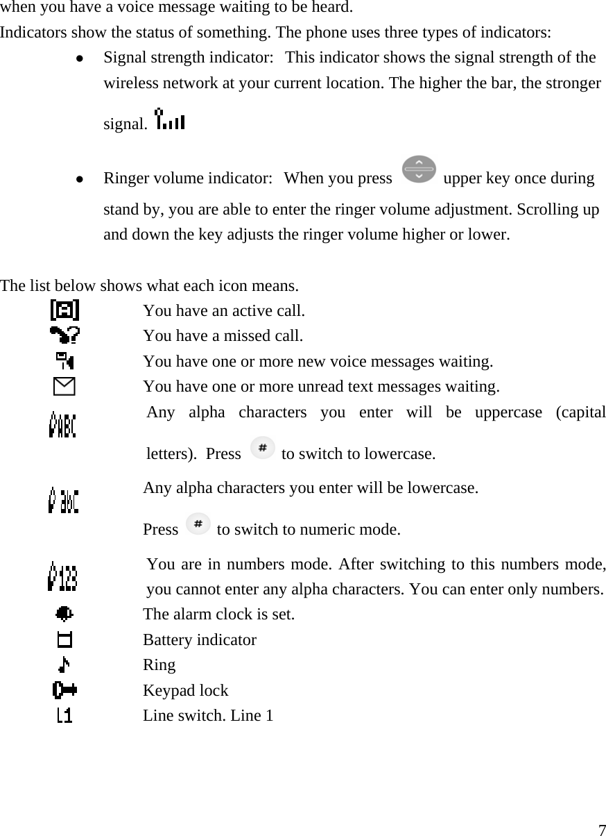     7when you have a voice message waiting to be heard.  Indicators show the status of something. The phone uses three types of indicators:   z Signal strength indicator:  This indicator shows the signal strength of the wireless network at your current location. The higher the bar, the stronger signal.   z Ringer volume indicator:  When you press   upper key once during stand by, you are able to enter the ringer volume adjustment. Scrolling up and down the key adjusts the ringer volume higher or lower.  The list below shows what each icon means.   You have an active call.  You have a missed call.  You have one or more new voice messages waiting.  You have one or more unread text messages waiting.  Any alpha characters you enter will be uppercase (capitalletters).  Press   to switch to lowercase.  Any alpha characters you enter will be lowercase.   Press    to switch to numeric mode.  You are in numbers mode. After switching to this numbers mode,you cannot enter any alpha characters. You can enter only numbers. The alarm clock is set.    Battery indicator  Ring  Keypad lock  Line switch. Line 1    