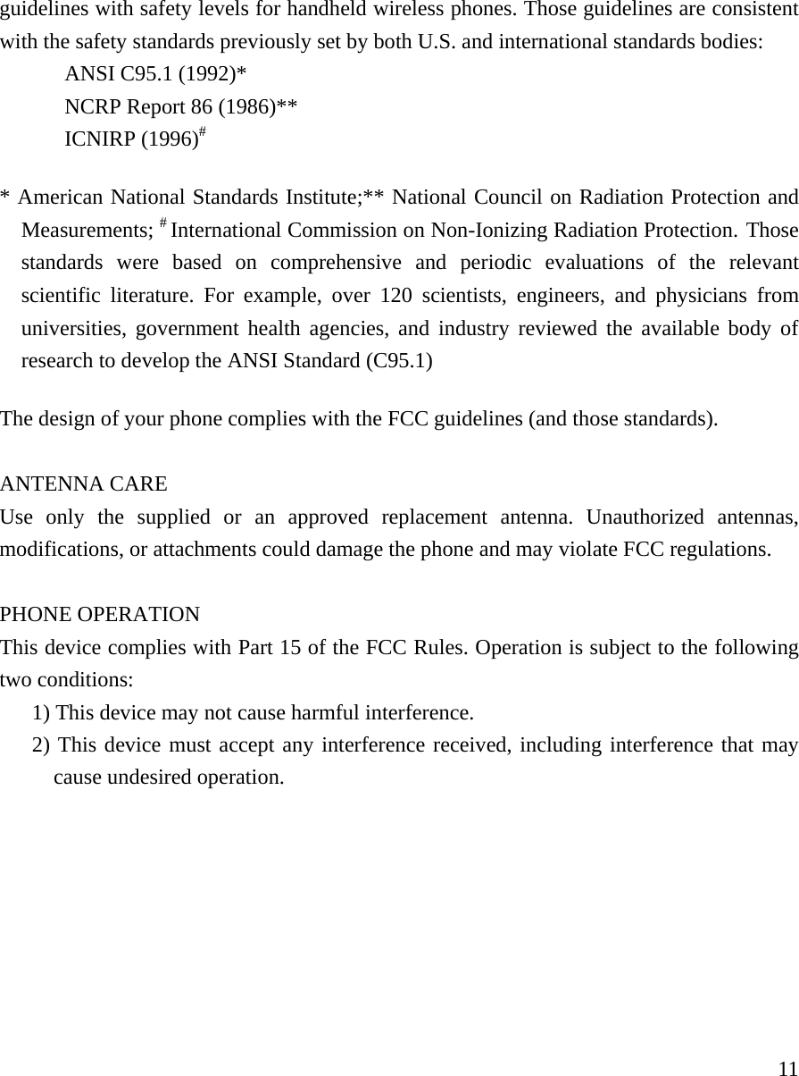     11guidelines with safety levels for handheld wireless phones. Those guidelines are consistent with the safety standards previously set by both U.S. and international standards bodies:  ANSI C95.1 (1992)*   NCRP Report 86 (1986)** ICNIRP (1996)# * American National Standards Institute;** National Council on Radiation Protection and Measurements; # International Commission on Non-Ionizing Radiation Protection. Those standards were based on comprehensive and periodic evaluations of the relevant scientific literature. For example, over 120 scientists, engineers, and physicians from universities, government health agencies, and industry reviewed the available body of research to develop the ANSI Standard (C95.1)  The design of your phone complies with the FCC guidelines (and those standards).     ANTENNA CARE  Use only the supplied or an approved replacement antenna. Unauthorized antennas, modifications, or attachments could damage the phone and may violate FCC regulations.   PHONE OPERATION  This device complies with Part 15 of the FCC Rules. Operation is subject to the following two conditions:   1) This device may not cause harmful interference.  2) This device must accept any interference received, including interference that may cause undesired operation.     