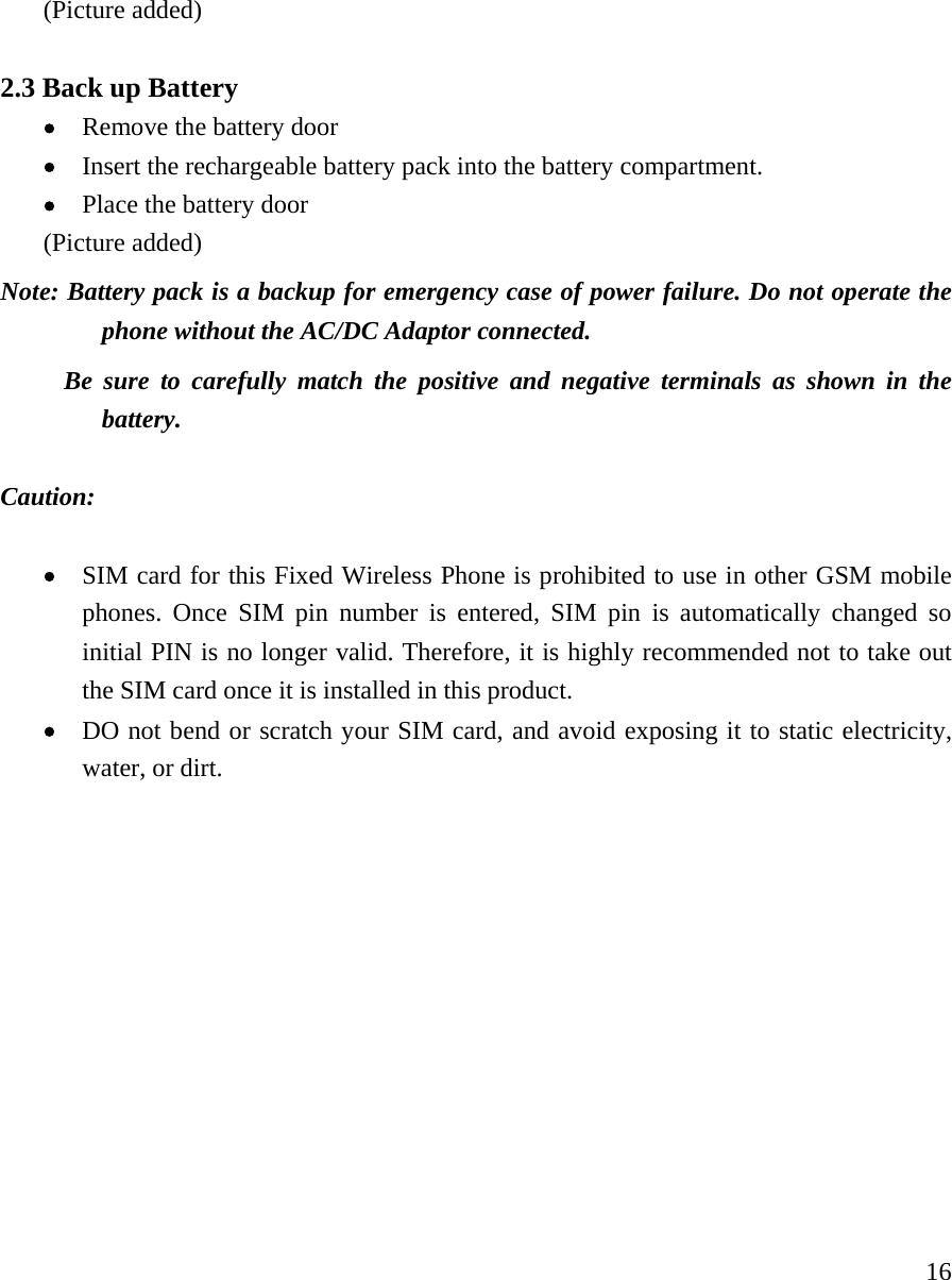     16(Picture added)  2.3 Back up Battery   &bull; Remove the battery door &bull; Insert the rechargeable battery pack into the battery compartment.   &bull; Place the battery door (Picture added) Note: Battery pack is a backup for emergency case of power failure. Do not operate the phone without the AC/DC Adaptor connected.        Be sure to carefully match the positive and negative terminals as shown in the battery.   Caution:   &bull; SIM card for this Fixed Wireless Phone is prohibited to use in other GSM mobile phones. Once SIM pin number is entered, SIM pin is automatically changed so initial PIN is no longer valid. Therefore, it is highly recommended not to take out the SIM card once it is installed in this product. &bull; DO not bend or scratch your SIM card, and avoid exposing it to static electricity, water, or dirt.              