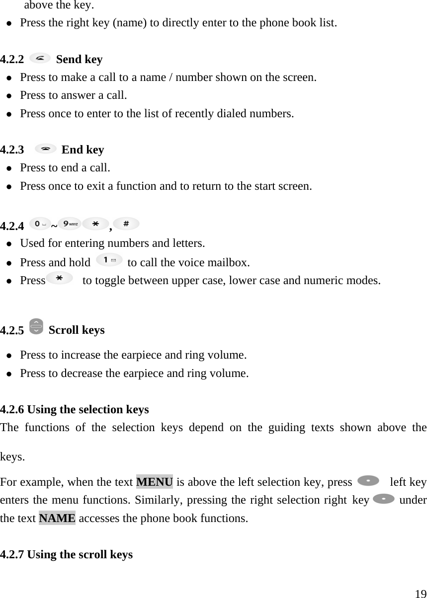     19above the key.  z Press the right key (name) to directly enter to the phone book list.    4.2.2   Send key z Press to make a call to a name / number shown on the screen.   z Press to answer a call.  z Press once to enter to the list of recently dialed numbers.    4.2.3    End key z Press to end a call.   z Press once to exit a function and to return to the start screen.    4.2.4  ~ ,  z Used for entering numbers and letters.   z Press and hold   to call the voice mailbox. z Press    to toggle between upper case, lower case and numeric modes.   4.2.5   Scroll keys z Press to increase the earpiece and ring volume.  z Press to decrease the earpiece and ring volume.   4.2.6 Using the selection keys   The functions of the selection keys depend on the guiding texts shown above the keys.   For example, when the text MENU is above the left selection key, press    left key enters the menu functions. Similarly, pressing the right selection right key   under the text NAME accesses the phone book functions.    4.2.7 Using the scroll keys   