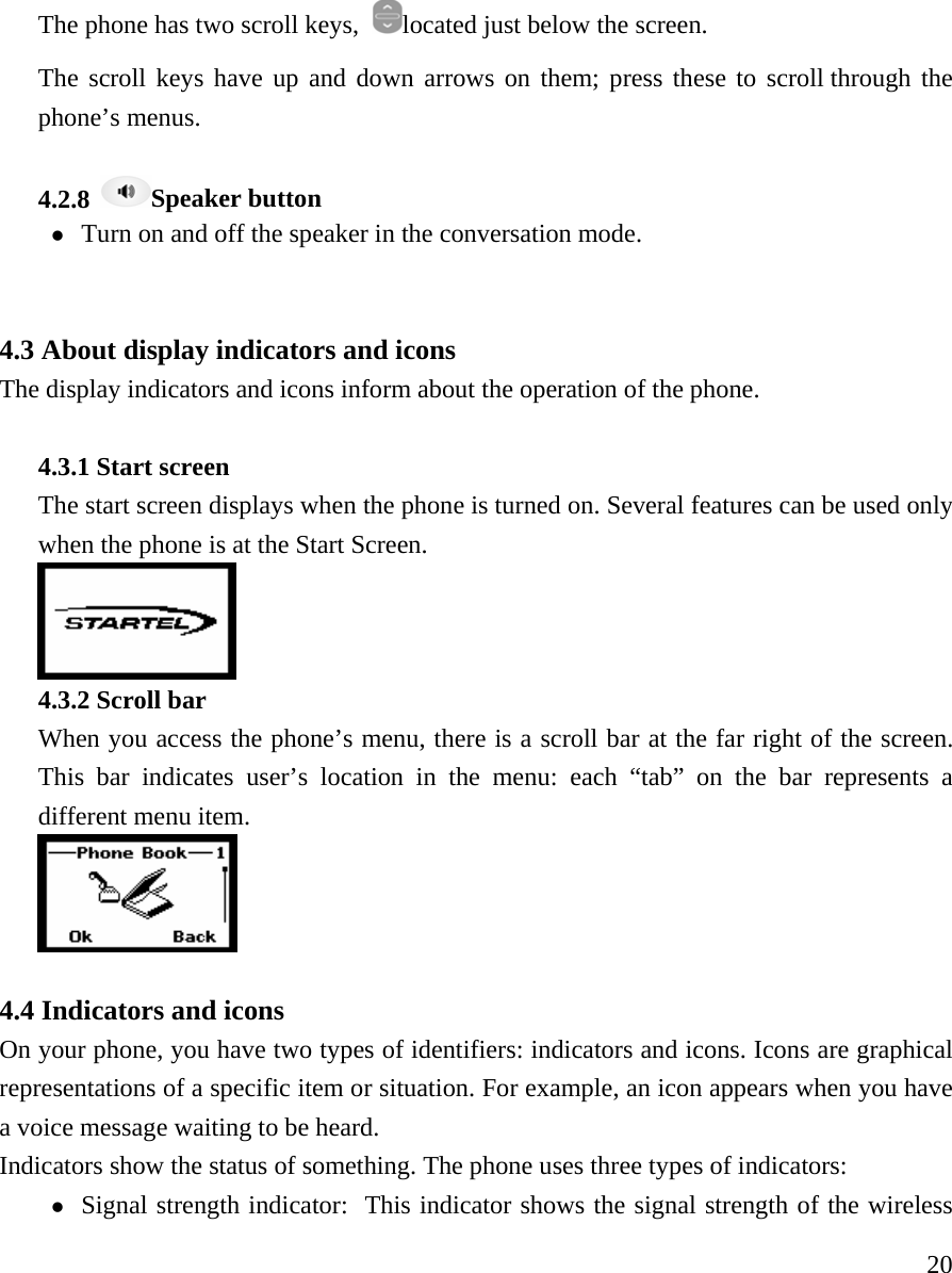     20The phone has two scroll keys,  located just below the screen.   The scroll keys have up and down arrows on them; press these to scroll through the phone&rsquo;s menus.    4.2.8  Speaker button z Turn on and off the speaker in the conversation mode.     4.3 About display indicators and icons  The display indicators and icons inform about the operation of the phone.    4.3.1 Start screen    The start screen displays when the phone is turned on. Several features can be used only when the phone is at the Start Screen.   4.3.2 Scroll bar   When you access the phone&rsquo;s menu, there is a scroll bar at the far right of the screen. This bar indicates user&rsquo;s location in the menu: each &ldquo;tab&rdquo; on the bar represents a different menu item.     4.4 Indicators and icons   On your phone, you have two types of identifiers: indicators and icons. Icons are graphical representations of a specific item or situation. For example, an icon appears when you have a voice message waiting to be heard.  Indicators show the status of something. The phone uses three types of indicators:  z Signal strength indicator:  This indicator shows the signal strength of the wireless 