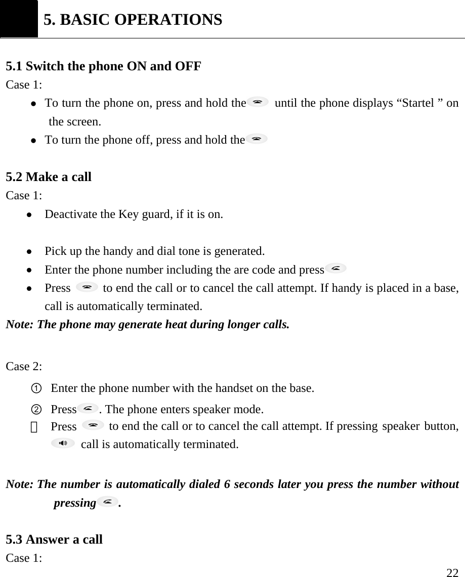     22   5. BASIC OPERATIONS  5.1 Switch the phone ON and OFF Case 1:   z To turn the phone on, press and hold the   until the phone displays &ldquo;Startel &rdquo; on the screen. z To turn the phone off, press and hold the   5.2 Make a call   Case 1: &bull; Deactivate the Key guard, if it is on.   &bull; Pick up the handy and dial tone is generated. &bull; Enter the phone number including the are code and press  &bull; Press   to end the call or to cancel the call attempt. If handy is placed in a base, call is automatically terminated.   Note: The phone may generate heat during longer calls.  Case 2: ① Enter the phone number with the handset on the base. ② Press . The phone enters speaker mode.   ③  Press   to end the call or to cancel the call attempt. If pressing speaker button,   call is automatically terminated.      Note: The number is automatically dialed 6 seconds later you press the number without pressing .   5.3 Answer a call   Case 1:  