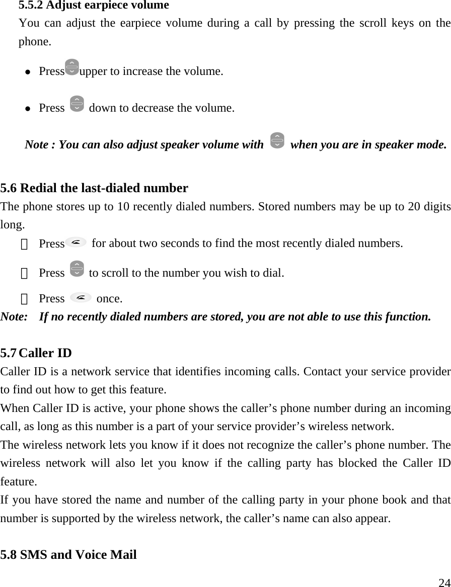     24 5.5.2 Adjust earpiece volume You can adjust the earpiece volume during a call by pressing the scroll keys on the phone.  z Press upper to increase the volume.  z Press    down to decrease the volume.  Note : You can also adjust speaker volume with    when you are in speaker mode.  5.6 Redial the last-dialed number   The phone stores up to 10 recently dialed numbers. Stored numbers may be up to 20 digits long.  ① Press   for about two seconds to find the most recently dialed numbers.   ② Press    to scroll to the number you wish to dial.   ③ Press   once.  Note:   If no recently dialed numbers are stored, you are not able to use this function.   5.7 Caller ID   Caller ID is a network service that identifies incoming calls. Contact your service provider to find out how to get this feature.   When Caller ID is active, your phone shows the caller&rsquo;s phone number during an incoming call, as long as this number is a part of your service provider&rsquo;s wireless network.  The wireless network lets you know if it does not recognize the caller&rsquo;s phone number. The wireless network will also let you know if the calling party has blocked the Caller ID feature.  If you have stored the name and number of the calling party in your phone book and that number is supported by the wireless network, the caller&rsquo;s name can also appear.   5.8 SMS and Voice Mail 
