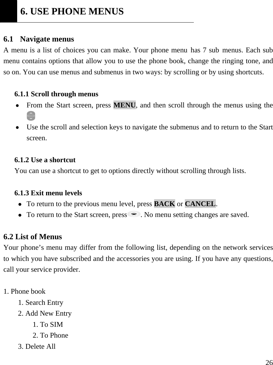     26 6. USE PHONE MENUS  6.1  Navigate menus  A menu is a list of choices you can make. Your phone menu has 7 sub menus. Each sub menu contains options that allow you to use the phone book, change the ringing tone, and so on. You can use menus and submenus in two ways: by scrolling or by using shortcuts.    6.1.1 Scroll through menus   &bull; From the Start screen, press MENU, and then scroll through the menus using the  &bull; Use the scroll and selection keys to navigate the submenus and to return to the Start screen.   6.1.2 Use a shortcut   You can use a shortcut to get to options directly without scrolling through lists.   6.1.3 Exit menu levels   z To return to the previous menu level, press BACK or CANCEL.  z To return to the Start screen, press . No menu setting changes are saved.    6.2 List of Menus   Your phone&rsquo;s menu may differ from the following list, depending on the network services to which you have subscribed and the accessories you are using. If you have any questions, call your service provider.    1. Phone book    1. Search Entry   2. Add New Entry   1. To SIM   2. To Phone   3. Delete All 