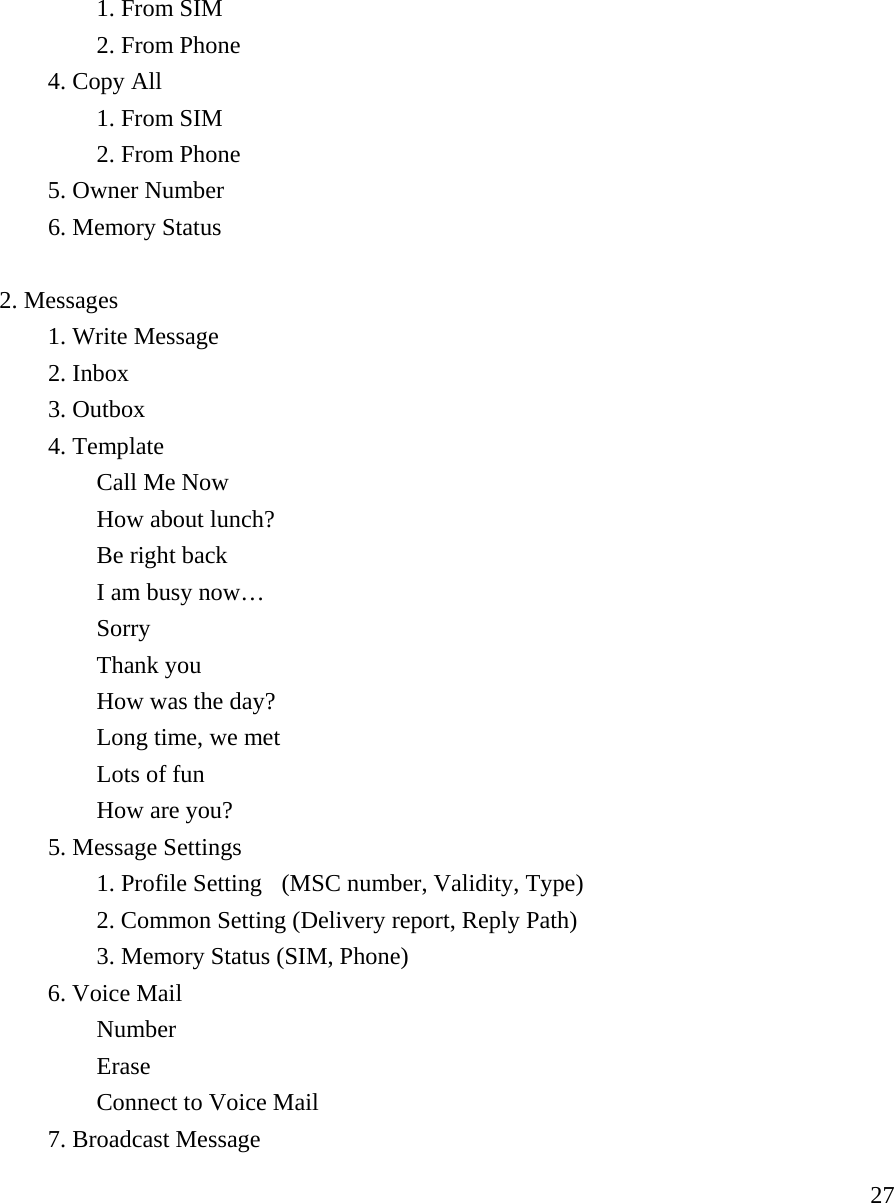     27  1. From SIM   2. From Phone   4. Copy All   1. From SIM   2. From Phone    5. Owner Number  6. Memory Status   2. Messages    1. Write Message   2. Inbox   3. Outbox   4. Template   Call Me Now   How about lunch?   Be right back   I am busy now&hellip;   Sorry   Thank you   How was the day?   Long time, we met   Lots of fun   How are you?  5. Message Settings      1. Profile Setting   (MSC number, Validity, Type)     2. Common Setting (Delivery report, Reply Path)   3. Memory Status (SIM, Phone)   6. Voice Mail    Number   Erase     Connect to Voice Mail   7. Broadcast Message  