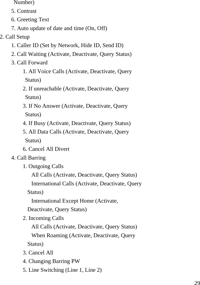     29           Number)   5. Contrast   6. Greeting Text      7. Auto update of date and time (On, Off)  2. Call Setup     1. Caller ID (Set by Network, Hide ID, Send ID)     2. Call Waiting (Activate, Deactivate, Query Status)   3. Call Forward    1. All Voice Calls (Activate, Deactivate, Query                 Status)    2. If unreachable (Activate, Deactivate, Query                 Status)    3. If No Answer (Activate, Deactivate, Query                 Status)    4. If Busy (Activate, Deactivate, Query Status)       5. All Data Calls (Activate, Deactivate, Query                    Status)    6. Cancel All Divert   4. Call Barring    1. Outgoing Calls      All Calls (Activate, Deactivate, Query Status)     International Calls (Activate, Deactivate, Query                  Status)     International Except Home (Activate,                   Deactivate, Query Status)    2. Incoming Calls      All Calls (Activate, Deactivate, Query Status)     When Roaming (Activate, Deactivate, Query                  Status)    3. Cancel All     4. Changing Barring PW    5. Line Switching (Line 1, Line 2) 