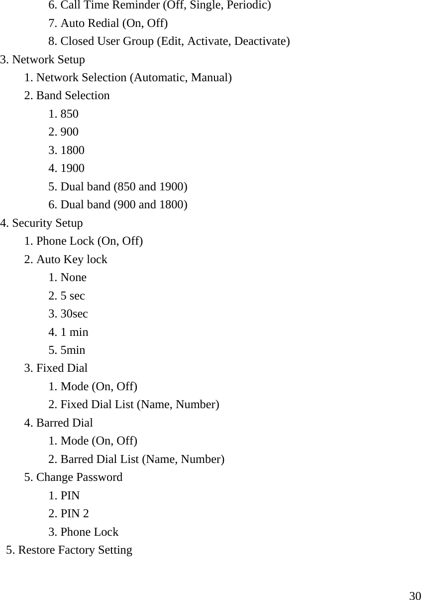     30   6. Call Time Reminder (Off, Single, Periodic)    7. Auto Redial (On, Off)       8. Closed User Group (Edit, Activate, Deactivate)   3. Network Setup        1. Network Selection (Automatic, Manual)   2. Band Selection     1. 850    2. 900    3. 1800    4. 1900       5. Dual band (850 and 1900)       6. Dual band (900 and 1800)              4. Security Setup   1. Phone Lock (On, Off)   2. Auto Key lock     1. None    2. 5 sec    3. 30sec     4. 1 min    5. 5min   3. Fixed Dial     1. Mode (On, Off)    2. Fixed Dial List (Name, Number)   4. Barred Dial     1. Mode (On, Off)       2. Barred Dial List (Name, Number)   5. Change Password    1. PIN    2. PIN 2    3. Phone Lock     5. Restore Factory Setting    