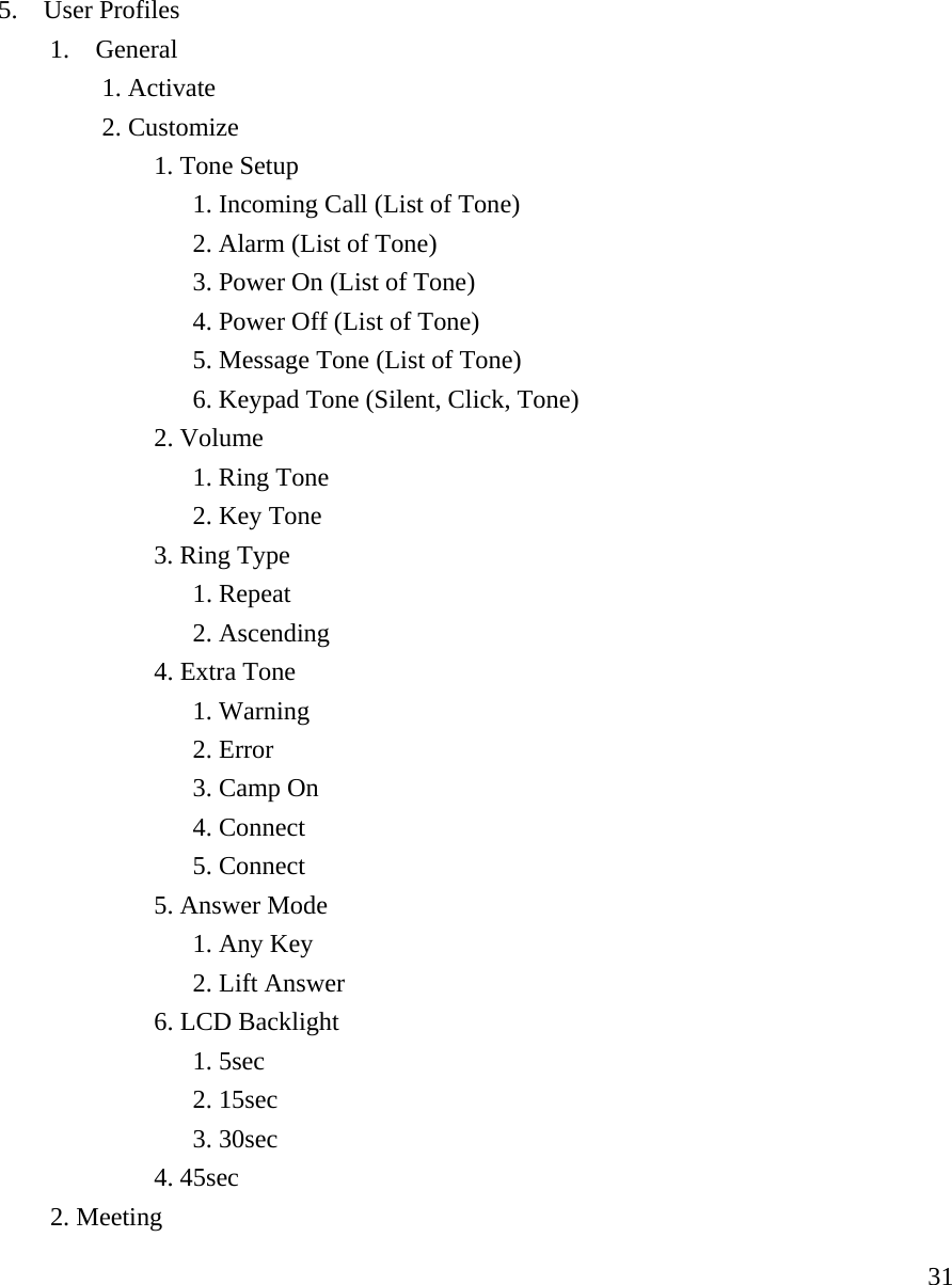     315.  User Profiles   1.  General    1. Activate    2. Customize    1. Tone Setup          1. Incoming Call (List of Tone)         2. Alarm (List of Tone)                      3. Power On (List of Tone)     4. Power Off (List of Tone)     5. Message Tone (List of Tone)     6. Keypad Tone (Silent, Click, Tone)    2. Volume      1. Ring Tone     2. Key Tone    3. Ring Type     1. Repeat     2. Ascending    4. Extra Tone     1. Warning     2. Error     3. Camp On     4. Connect     5. Connect    5. Answer Mode     1. Any Key     2. Lift Answer    6. LCD Backlight     1. 5sec     2. 15sec     3. 30sec    4. 45sec  2. Meeting 