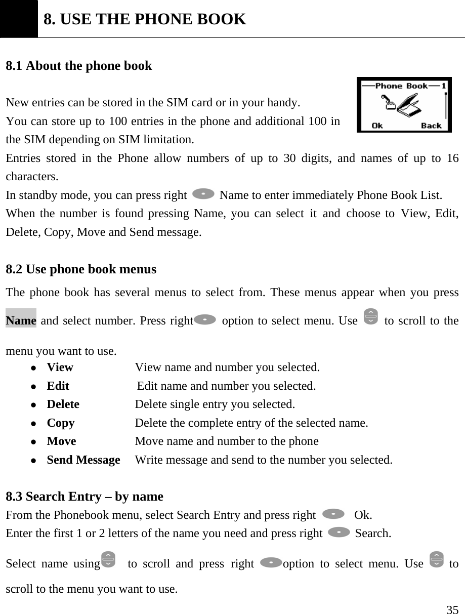     35 8. USE THE PHONE BOOK  8.1 About the phone book    New entries can be stored in the SIM card or in your handy.   You can store up to 100 entries in the phone and additional 100 in the SIM depending on SIM limitation. Entries stored in the Phone allow numbers of up to 30 digits, and names of up to 16 characters. In standby mode, you can press right   Name to enter immediately Phone Book List.  When the number is found pressing Name, you can select it and choose to View, Edit, Delete, Copy, Move and Send message.  8.2 Use phone book menus   The phone book has several menus to select from. These menus appear when you press Name and select number. Press right  option to select menu. Use    to scroll to the menu you want to use.   z View                  View name and number you selected.   z Edit              Edit name and number you selected.   z Delete          Delete single entry you selected.   z Copy            Delete the complete entry of the selected name.  z Move  Move name and number to the phone   z Send Message   Write message and send to the number you selected.     8.3 Search Entry &ndash; by name From the Phonebook menu, select Search Entry and press right    Ok. Enter the first 1 or 2 letters of the name you need and press right   Search.   Select name using   to scroll and press right  option to select menu. Use   to scroll to the menu you want to use. 