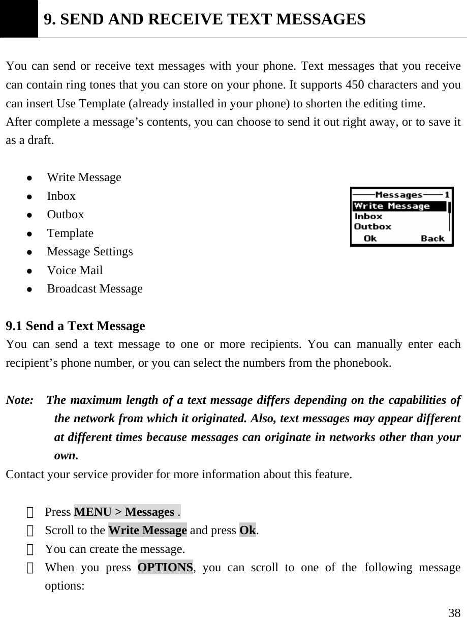     38 9. SEND AND RECEIVE TEXT MESSAGES  You can send or receive text messages with your phone. Text messages that you receive can contain ring tones that you can store on your phone. It supports 450 characters and you can insert Use Template (already installed in your phone) to shorten the editing time. After complete a message&rsquo;s contents, you can choose to send it out right away, or to save it as a draft.    z Write Message z Inbox  z Outbox  z Template  z Message Settings  z Voice Mail z Broadcast Message  9.1 Send a Text Message   You can send a text message to one or more recipients. You can manually enter each recipient&rsquo;s phone number, or you can select the numbers from the phonebook.   Note:   The maximum length of a text message differs depending on the capabilities of the network from which it originated. Also, text messages may appear different at different times because messages can originate in networks other than your own.  Contact your service provider for more information about this feature.    ① Press MENU > Messages . ② Scroll to the Write Message and press Ok.    ③ You can create the message.  ④ When you press OPTIONS, you can scroll to one of the following message options:  