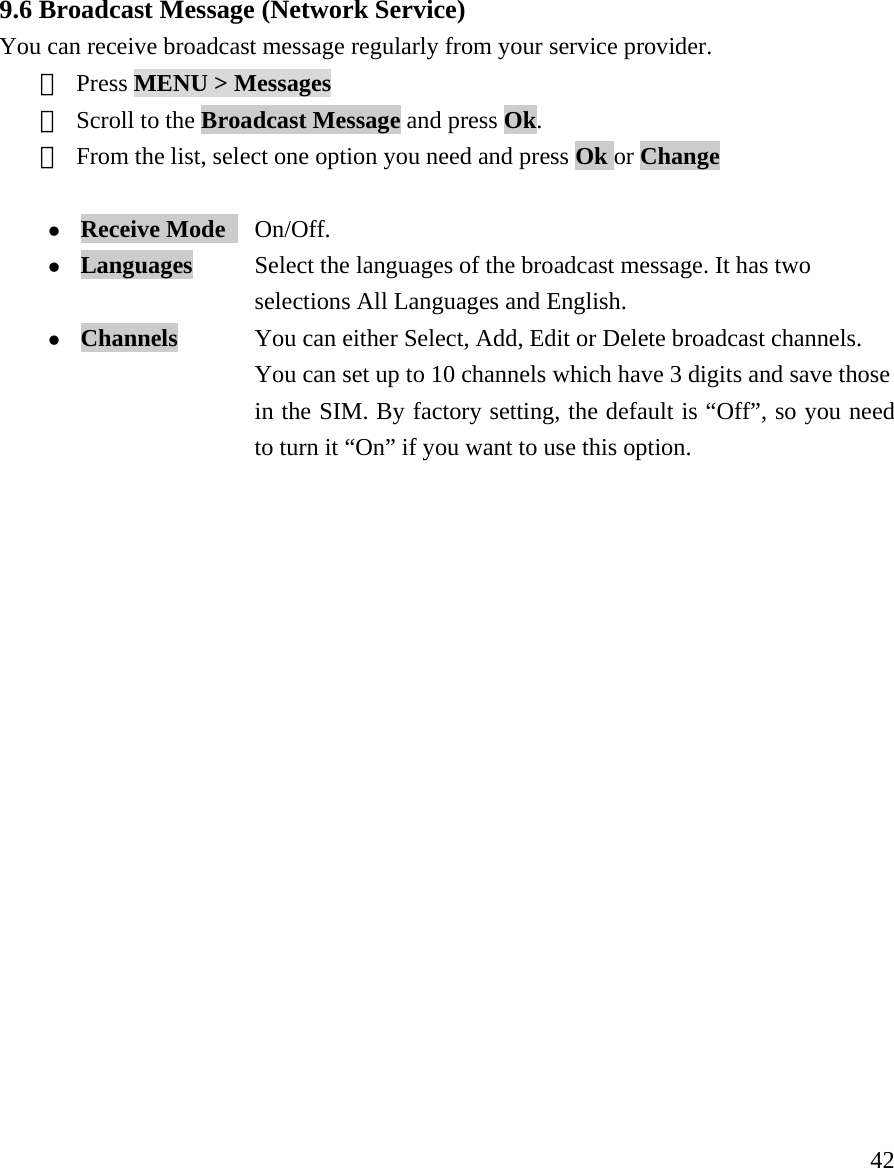     42  9.6 Broadcast Message (Network Service) You can receive broadcast message regularly from your service provider. ① Press MENU > Messages  ② Scroll to the Broadcast Message and press Ok.   ③ From the list, select one option you need and press Ok or Change  z Receive Mode   On/Off. z Languages           Select the languages of the broadcast message. It has two   selections All Languages and English. z Channels            You can either Select, Add, Edit or Delete broadcast channels.   You can set up to 10 channels which have 3 digits and save those   in the SIM. By factory setting, the default is &ldquo;Off&rdquo;, so you need   to turn it &ldquo;On&rdquo; if you want to use this option.                   