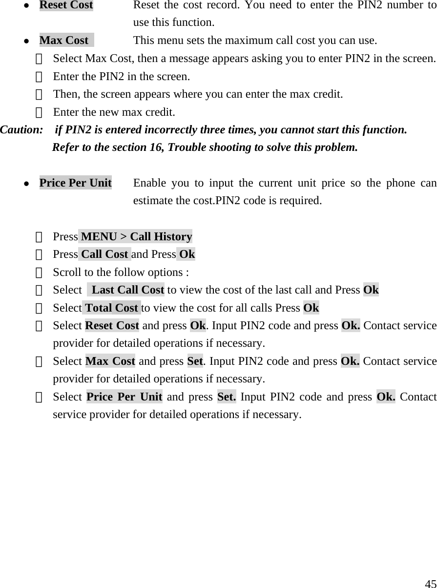    45z Reset Cost    Reset the cost record. You need to enter the PIN2 number to  use this function. z Max Cost           This menu sets the maximum call cost you can use.  ① Select Max Cost, then a message appears asking you to enter PIN2 in the screen. ② Enter the PIN2 in the screen.  ③ Then, the screen appears where you can enter the max credit.   ④ Enter the new max credit.   Caution:    if PIN2 is entered incorrectly three times, you cannot start this function.            Refer to the section 16, Trouble shooting to solve this problem.      z Price Per Unit     Enable you to input the current unit price so the phone can   estimate the cost.PIN2 code is required.  ① Press MENU > Call History ② Press Call Cost and Press Ok ③ Scroll to the follow options :  ④ Select   Last Call Cost to view the cost of the last call and Press Ok ⑤ Select Total Cost to view the cost for all calls Press Ok ⑥ Select Reset Cost and press Ok. Input PIN2 code and press Ok. Contact service provider for detailed operations if necessary. ⑦ Select Max Cost and press Set. Input PIN2 code and press Ok. Contact service provider for detailed operations if necessary. ⑧ Select Price Per Unit and press Set. Input PIN2 code and press Ok. Contact service provider for detailed operations if necessary.        