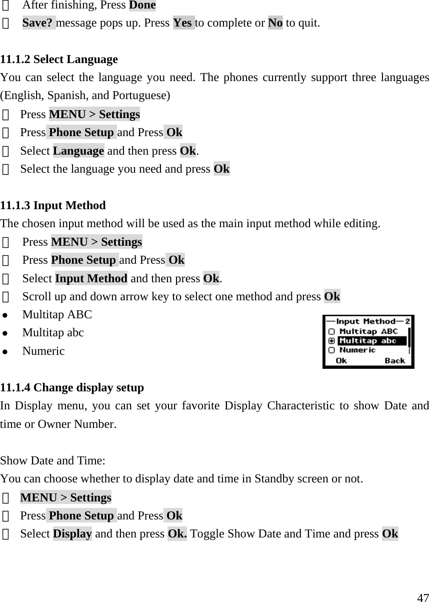     47⑥  After finishing, Press Done ⑦  Save? message pops up. Press Yes to complete or No to quit.  11.1.2 Select Language You can select the language you need. The phones currently support three languages (English, Spanish, and Portuguese) ① Press MENU > Settings  ② Press Phone Setup and Press Ok ③ Select Language and then press Ok. ④ Select the language you need and press Ok  11.1.3 Input Method   The chosen input method will be used as the main input method while editing. ①  Press MENU > Settings ②  Press Phone Setup and Press Ok ③  Select Input Method and then press Ok.    ④  Scroll up and down arrow key to select one method and press Ok z Multitap ABC z Multitap abc z Numeric   11.1.4 Change display setup In Display menu, you can set your favorite Display Characteristic to show Date and time or Owner Number.  Show Date and Time:  You can choose whether to display date and time in Standby screen or not. ① MENU > Settings  ② Press Phone Setup and Press Ok ③ Select Display and then press Ok. Toggle Show Date and Time and press Ok   