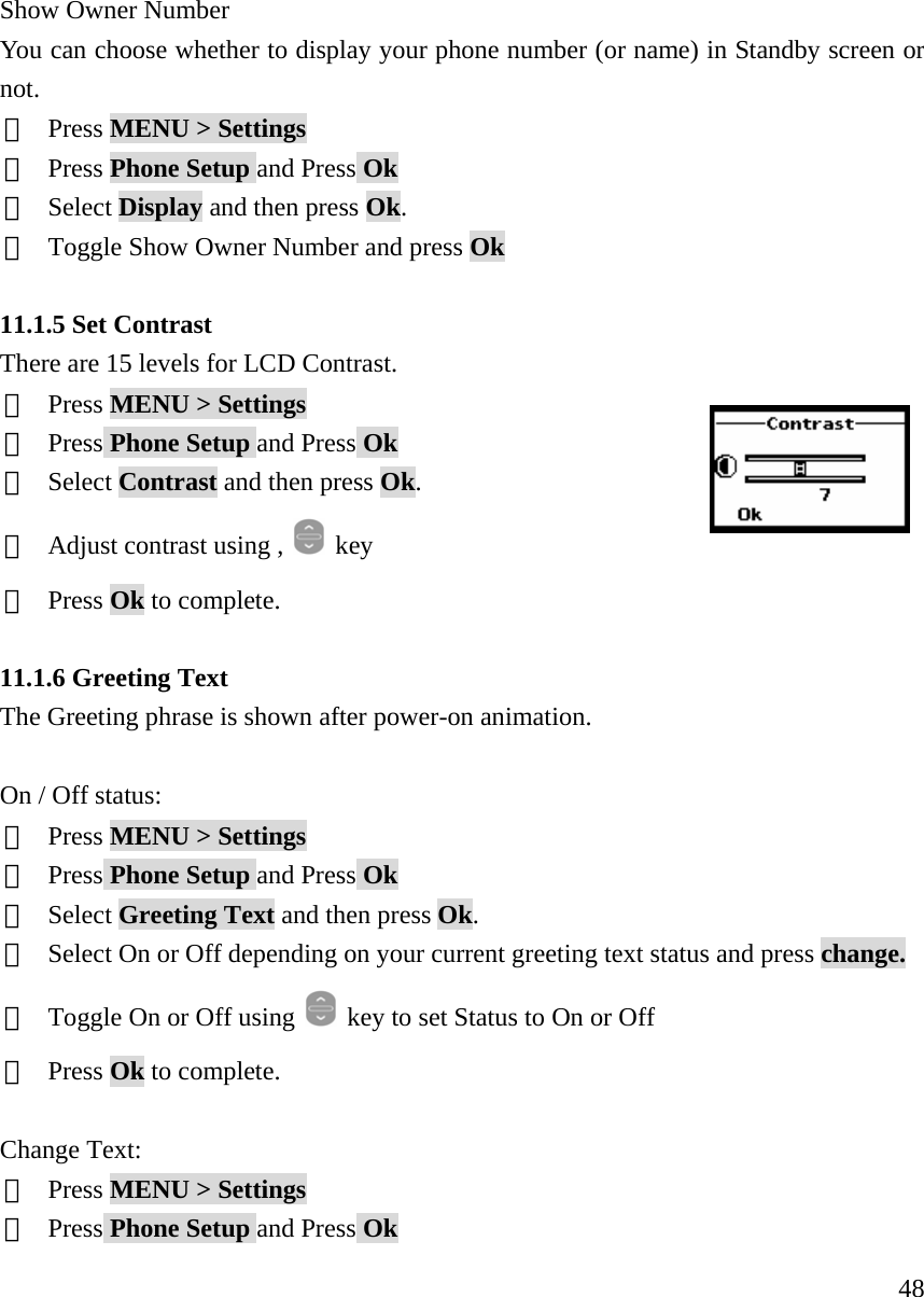     48Show Owner Number You can choose whether to display your phone number (or name) in Standby screen or not. ①  Press MENU > Settings ②  Press Phone Setup and Press Ok ③  Select Display and then press Ok. ④  Toggle Show Owner Number and press Ok  11.1.5 Set Contrast There are 15 levels for LCD Contrast.    ①  Press MENU > Settings ②  Press Phone Setup and Press Ok ③  Select Contrast and then press Ok. ④  Adjust contrast using ,   key ⑤  Press Ok to complete.  11.1.6 Greeting Text The Greeting phrase is shown after power-on animation.  On / Off status: ①  Press MENU > Settings ②  Press Phone Setup and Press Ok ③  Select Greeting Text and then press Ok. ④  Select On or Off depending on your current greeting text status and press change.  ⑤  Toggle On or Off using    key to set Status to On or Off ⑥  Press Ok to complete.  Change Text:  ①  Press MENU > Settings ②  Press Phone Setup and Press Ok 