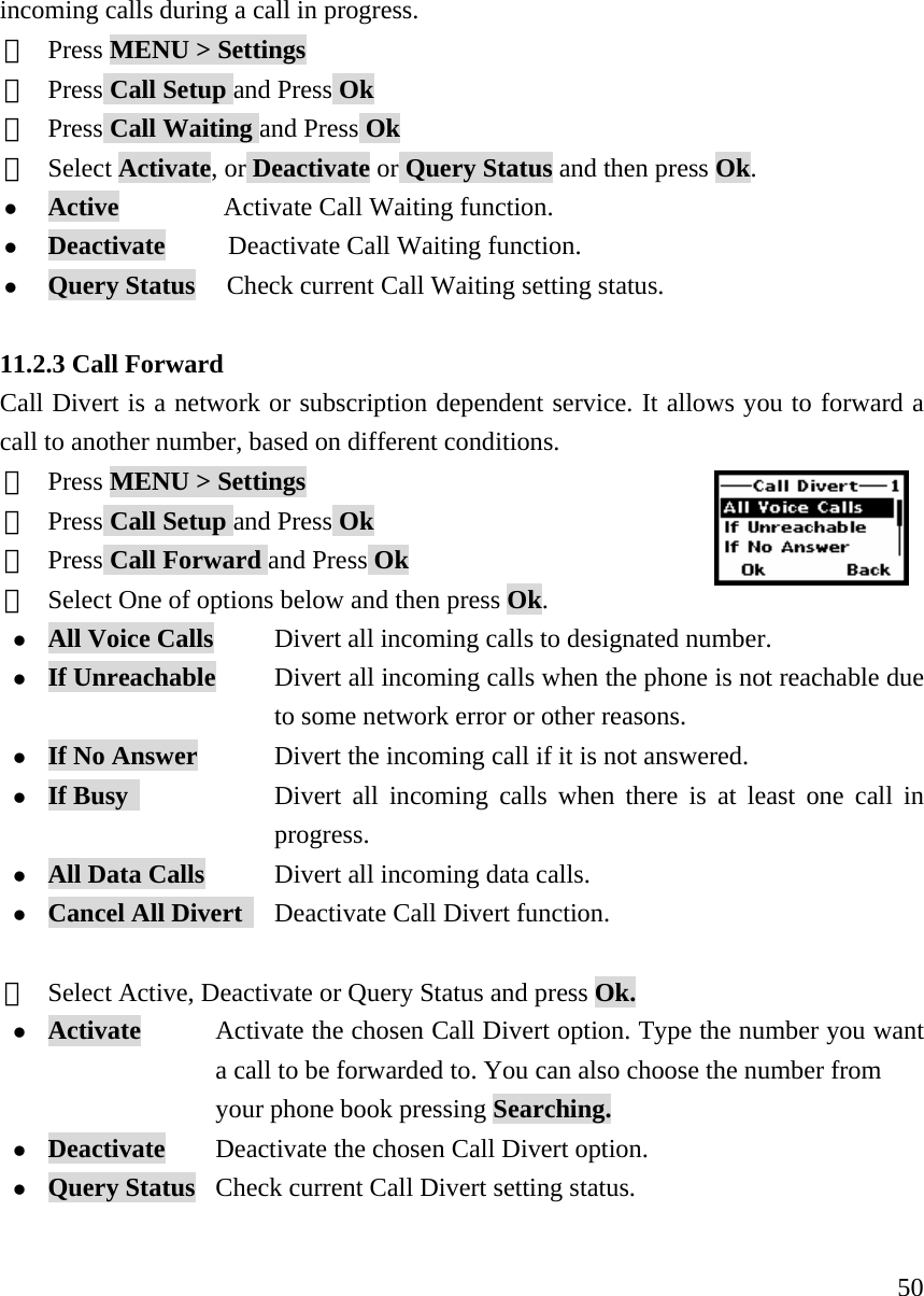     50incoming calls during a call in progress. ①  Press MENU > Settings ②  Press Call Setup and Press Ok ③  Press Call Waiting and Press Ok ④  Select Activate, or Deactivate or Query Status and then press Ok. z Active          Activate Call Waiting function. z Deactivate      Deactivate Call Waiting function. z Query Status   Check current Call Waiting setting status.  11.2.3 Call Forward Call Divert is a network or subscription dependent service. It allows you to forward a call to another number, based on different conditions. ①  Press MENU > Settings ②  Press Call Setup and Press Ok ③  Press Call Forward and Press Ok ④  Select One of options below and then press Ok. z All Voice Calls      Divert all incoming calls to designated number.  z If Unreachable      Divert all incoming calls when the phone is not reachable due   to some network error or other reasons. z If No Answer            Divert the incoming call if it is not answered. z If Busy               Divert all incoming calls when there is at least one call in  progress. z All Data Calls       Divert all incoming data calls. z Cancel All Divert     Deactivate Call Divert function.  ⑤  Select Active, Deactivate or Query Status and press Ok. z Activate        Activate the chosen Call Divert option. Type the number you want   a call to be forwarded to. You can also choose the number from     your phone book pressing Searching. z Deactivate       Deactivate the chosen Call Divert option. z Query Status  Check current Call Divert setting status.  