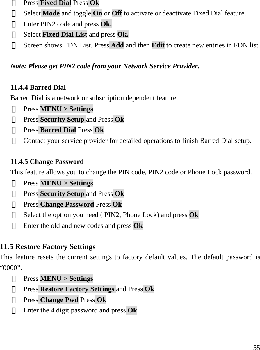     55③  Press Fixed Dial Press Ok ④  Select Mode and toggle On or Off to activate or deactivate Fixed Dial feature. ⑤  Enter PIN2 code and press Ok. ⑥  Select Fixed Dial List and press Ok. ⑦ Screen shows FDN List. Press Add and then Edit to create new entries in FDN list.  Note: Please get PIN2 code from your Network Service Provider.  11.4.4 Barred Dial Barred Dial is a network or subscription dependent feature. ①  Press MENU > Settings ②  Press Security Setup and Press Ok ③  Press Barred Dial Press Ok ④ Contact your service provider for detailed operations to finish Barred Dial setup.  11.4.5 Change Password This feature allows you to change the PIN code, PIN2 code or Phone Lock password. ①  Press MENU > Settings ②  Press Security Setup and Press Ok ③  Press Change Password Press Ok ④  Select the option you need ( PIN2, Phone Lock) and press Ok ⑤  Enter the old and new codes and press Ok  11.5 Restore Factory Settings This feature resets the current settings to factory default values. The default password is &ldquo;0000&rdquo;. ①  Press MENU > Settings ②  Press Restore Factory Settings and Press Ok ③  Press Change Pwd Press Ok ④  Enter the 4 digit password and press Ok   