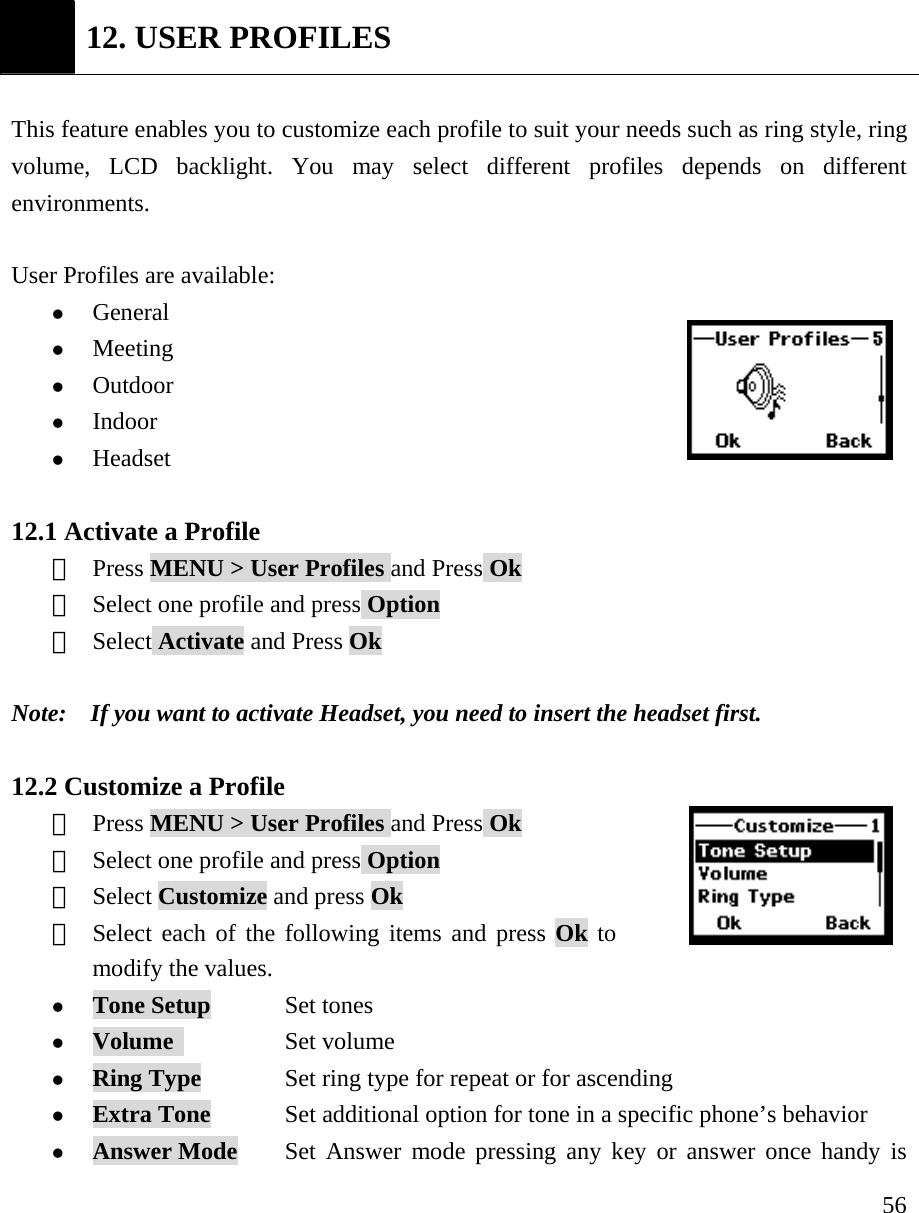     56 12. USER PROFILES  This feature enables you to customize each profile to suit your needs such as ring style, ring volume, LCD backlight. You may select different profiles depends on different environments.  User Profiles are available:       z General z Meeting z Outdoor z Indoor z Headset  12.1 Activate a Profile ①  Press MENU > User Profiles and Press Ok ②  Select one profile and press Option ③  Select Activate and Press Ok  Note:    If you want to activate Headset, you need to insert the headset first.    12.2 Customize a Profile ①  Press MENU > User Profiles and Press Ok ②  Select one profile and press Option ③  Select Customize and press Ok ④  Select each of the following items and press Ok to modify the values.  z Tone Setup      Set tones  z Volume           Set volume z Ring Type            Set ring type for repeat or for ascending z Extra Tone      Set additional option for tone in a specific phone&rsquo;s behavior z Answer Mode    Set Answer mode pressing any key or answer once handy is 