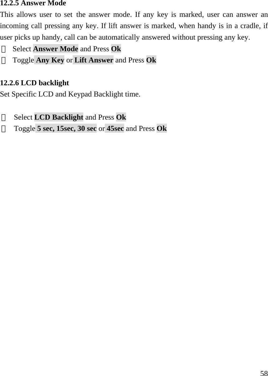     5812.2.5 Answer Mode This allows user to set the answer mode. If any key is marked, user can answer an incoming call pressing any key. If lift answer is marked, when handy is in a cradle, if user picks up handy, call can be automatically answered without pressing any key.   ① Select Answer Mode and Press Ok ② Toggle Any Key or Lift Answer and Press Ok  12.2.6 LCD backlight Set Specific LCD and Keypad Backlight time.    ①  Select LCD Backlight and Press Ok ②  Toggle 5 sec, 15sec, 30 sec or 45sec and Press Ok                     