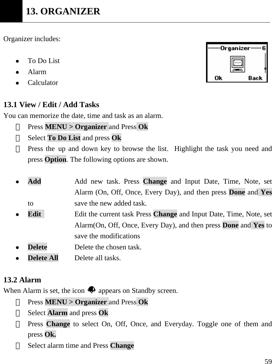     59 13. ORGANIZER  Organizer includes:   z To Do List z Alarm z Calculator  13.1 View / Edit / Add Tasks You can memorize the date, time and task as an alarm.   ①  Press MENU > Organizer and Press Ok ②  Select To Do List and press Ok ③  Press the up and down key to browse the list.  Highlight the task you need and press Option. The following options are shown.  z Add       Add new task. Press Change and Input Date, Time, Note, set   Alarm (On, Off, Once, Every Day), and then press Done and Yes to   save the new added task.  z Edit            Edit the current task Press Change and Input Date, Time, Note, set   Alarm(On, Off, Once, Every Day), and then press Done and Yes to  save the modifications z Delete     Delete the chosen task. z Delete All      Delete all tasks.  13.2 Alarm When Alarm is set, the icon    appears on Standby screen. ①  Press MENU > Organizer and Press Ok ②  Select Alarm and press Ok ③  Press  Change to select On, Off, Once, and Everyday. Toggle one of them and press Ok.   ④  Select alarm time and Press Change 