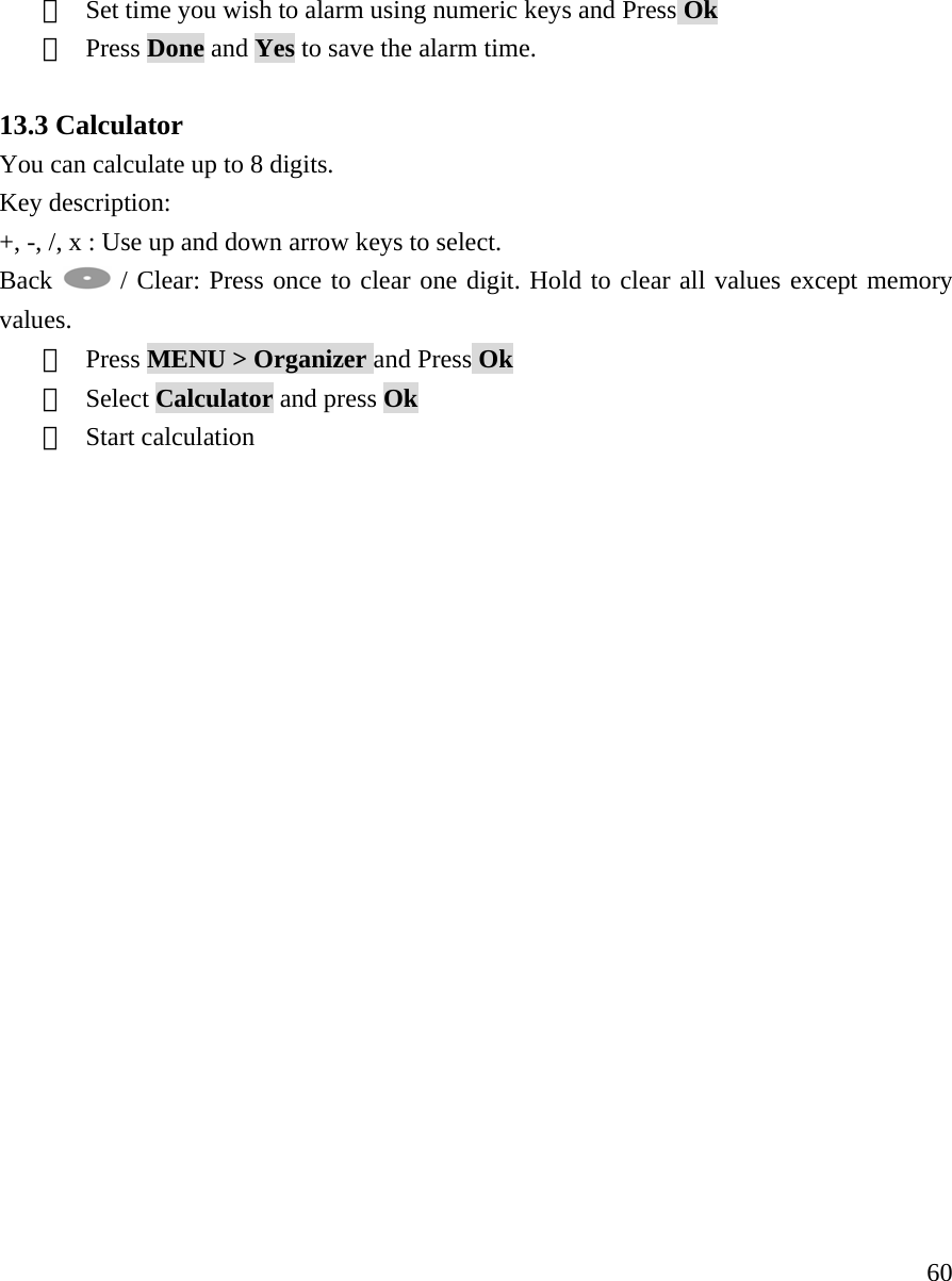     60⑤  Set time you wish to alarm using numeric keys and Press Ok ⑥  Press Done and Yes to save the alarm time.  13.3 Calculator You can calculate up to 8 digits. Key description: +, -, /, x : Use up and down arrow keys to select. Back   / Clear: Press once to clear one digit. Hold to clear all values except memory values.  ①  Press MENU > Organizer and Press Ok ②  Select Calculator and press Ok ③  Start calculation                    