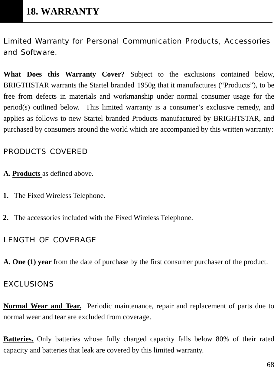    68 18. WARRANTY  Limited Warranty for Personal Communication Products, Accessories and Software.  What Does this Warranty Cover? Subject to the exclusions contained below, BRIGTHSTAR warrants the Startel branded 1950g that it manufactures (&ldquo;Products&rdquo;), to be free from defects in materials and workmanship under normal consumer usage for the period(s) outlined below.  This limited warranty is a consumer&rsquo;s exclusive remedy, and applies as follows to new Startel branded Products manufactured by BRIGHTSTAR, and purchased by consumers around the world which are accompanied by this written warranty:  PRODUCTS COVERED  A. Products as defined above.  1. The Fixed Wireless Telephone.  2. The accessories included with the Fixed Wireless Telephone.  LENGTH OF COVERAGE  A. One (1) year from the date of purchase by the first consumer purchaser of the product.  EXCLUSIONS  Normal Wear and Tear.  Periodic maintenance, repair and replacement of parts due to normal wear and tear are excluded from coverage.  Batteries. Only batteries whose fully charged capacity falls below 80% of their rated capacity and batteries that leak are covered by this limited warranty. 