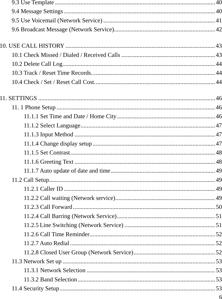     69.3 Use Template ..........................................................................................................40 9.4 Message Settings ....................................................................................................40 9.5 Use Voicemail (Network Service) ..........................................................................41 9.6 Broadcast Message (Network Service)...................................................................42 10. USE CALL HISTORY ...................................................................................................43 10.1 Check Missed / Dialed / Received Calls ..............................................................43 10.2 Delete Call Log.....................................................................................................44 10.3 Track / Reset Time Records..................................................................................44 10.4 Check / Set / Reset Call Cost................................................................................44 11. SETTINGS .....................................................................................................................46 11. 1 Phone Setup .........................................................................................................46 11.1.1 Set Time and Date / Home City.................................................................46 11.1.2 Select Language.........................................................................................47 11.1.3 Input Method .............................................................................................47 11.1.4 Change display setup.................................................................................47 11.1.5 Set Contrast................................................................................................48 11.1.6 Greeting Text .............................................................................................48 11.1.7 Auto update of date and time.....................................................................49 11.2 Call Setup..............................................................................................................49 11.2.1 Caller ID ....................................................................................................49 11.2.2 Call waiting (Network service)..................................................................49 11.2.3 Call Forward..............................................................................................50 11.2.4 Call Barring (Network Service).................................................................51 11.2.5 Line Switching (Network Service) ............................................................51 11.2.6 Call Time Reminder...................................................................................52 11.2.7 Auto Redial................................................................................................52 11.2.8 Closed User Group (Network Service)......................................................52 11.3 Network Set up .....................................................................................................53 11.3.1 Network Selection .....................................................................................53 11.3.2 Band Selection...........................................................................................53 11.4 Security Setup.......................................................................................................53 
