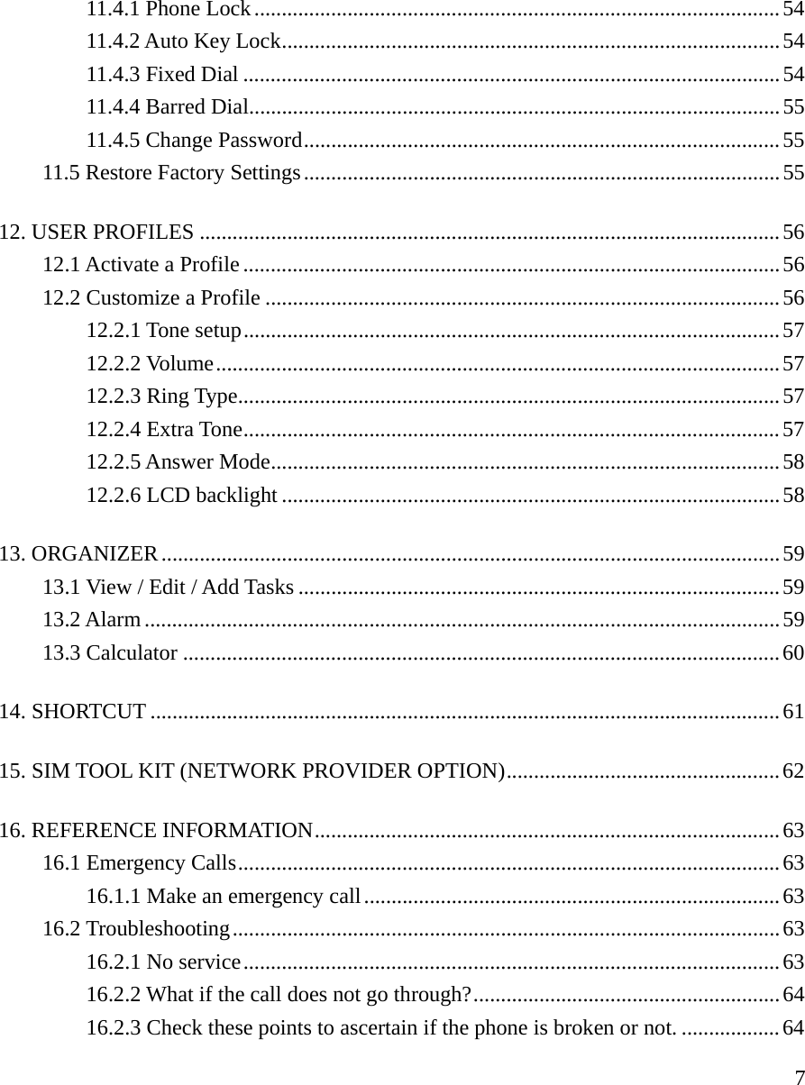     711.4.1 Phone Lock................................................................................................54 11.4.2 Auto Key Lock...........................................................................................54 11.4.3 Fixed Dial ..................................................................................................54 11.4.4 Barred Dial.................................................................................................55 11.4.5 Change Password.......................................................................................55 11.5 Restore Factory Settings.......................................................................................55 12. USER PROFILES ..........................................................................................................56 12.1 Activate a Profile..................................................................................................56 12.2 Customize a Profile ..............................................................................................56 12.2.1 Tone setup..................................................................................................57 12.2.2 Volume.......................................................................................................57 12.2.3 Ring Type...................................................................................................57 12.2.4 Extra Tone..................................................................................................57 12.2.5 Answer Mode.............................................................................................58 12.2.6 LCD backlight ...........................................................................................58 13. ORGANIZER.................................................................................................................59 13.1 View / Edit / Add Tasks ........................................................................................59 13.2 Alarm....................................................................................................................59 13.3 Calculator .............................................................................................................60 14. SHORTCUT ...................................................................................................................61 15. SIM TOOL KIT (NETWORK PROVIDER OPTION)..................................................62 16. REFERENCE INFORMATION.....................................................................................63 16.1 Emergency Calls...................................................................................................63 16.1.1 Make an emergency call............................................................................63 16.2 Troubleshooting....................................................................................................63 16.2.1 No service..................................................................................................63 16.2.2 What if the call does not go through?........................................................64 16.2.3 Check these points to ascertain if the phone is broken or not. ..................64 
