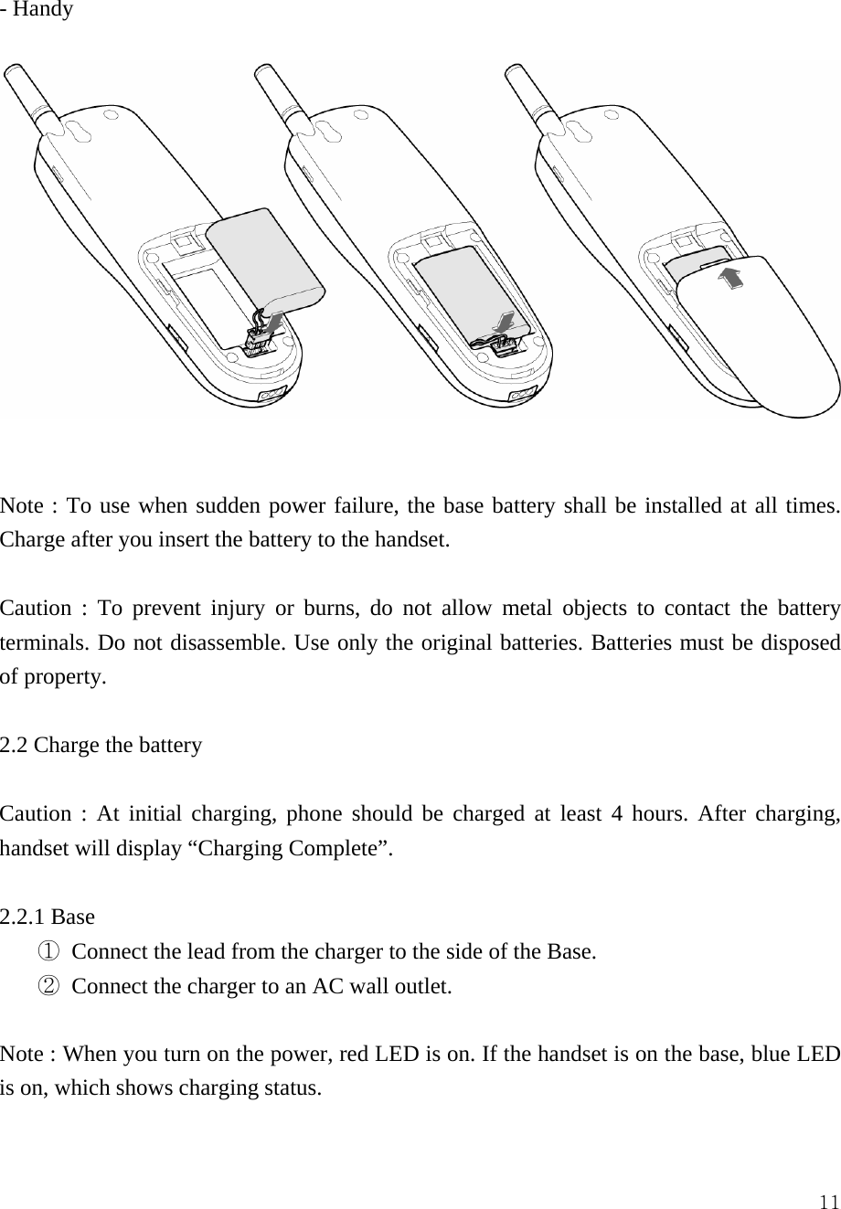  11- Handy    Note : To use when sudden power failure, the base battery shall be installed at all times. Charge after you insert the battery to the handset.    Caution : To prevent injury or burns, do not allow metal objects to contact the battery terminals. Do not disassemble. Use only the original batteries. Batteries must be disposed of property.  2.2 Charge the battery  Caution : At initial charging, phone should be charged at least 4 hours. After charging, handset will display &ldquo;Charging Complete&rdquo;.  2.2.1 Base ① Connect the lead from the charger to the side of the Base. ② Connect the charger to an AC wall outlet.    Note : When you turn on the power, red LED is on. If the handset is on the base, blue LED is on, which shows charging status.    