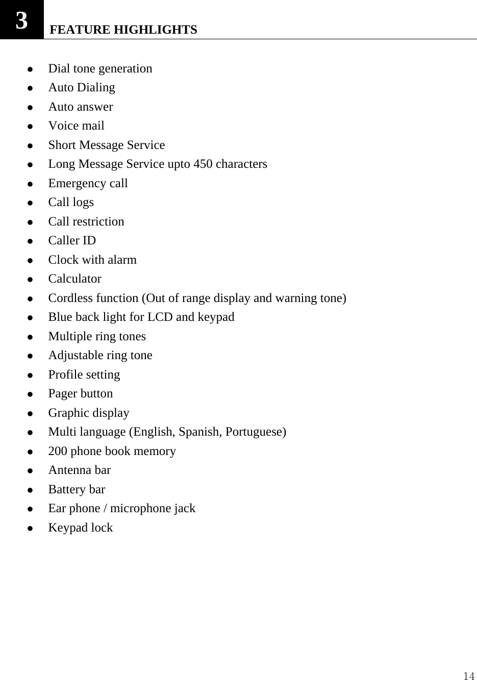  143   FEATURE HIGHLIGHTS    z Dial tone generation z Auto Dialing   z Auto answer z Voice mail   z Short Message Service z Long Message Service upto 450 characters z Emergency call z Call logs z Call restriction   z Caller ID z Clock with alarm z Calculator z Cordless function (Out of range display and warning tone) z Blue back light for LCD and keypad z Multiple ring tones z Adjustable ring tone z Profile setting z Pager button z Graphic display z Multi language (English, Spanish, Portuguese)   z 200 phone book memory z Antenna bar z Battery bar z Ear phone / microphone jack z Keypad lock      
